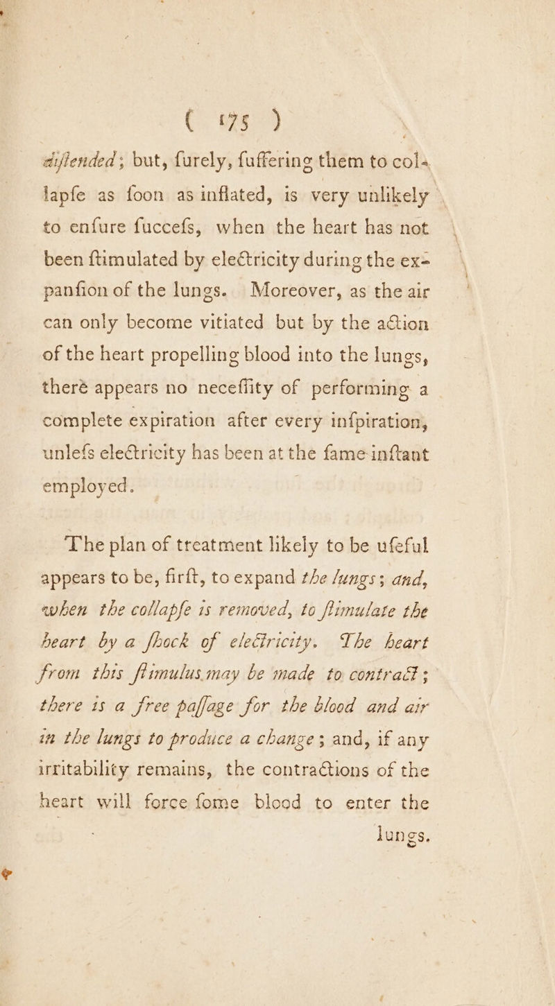 CC. meg . dijiended;, but, furely, fuffering them to col- lapfe as foon as inflated, is very unlikely to enfure fuccefs, when the heart has not been {timulated by ele¢tricity during the ex- panfion of the lungs. Moreover, as the air can only become vitiated but by the aCtion of the heart propelling blood into the lungs, theré appears no neceflity of performing a complete expiration after every in{piration, unlefs electricity has been at the fame inftant employed. ‘The plan of treatment likely to be ufeful appears to be, firft, to expand the Jungs; and, when the collapfe 1s removed, to ftimulate the heart by a fhock of eleciricity. The heart from this ftimulus.may be made to contrad; there 1s a free paffage for the blood and air in the lungs to produce a change; and, if any irritability remains, the contractions of the heart will force fome blood to enter the lungs.