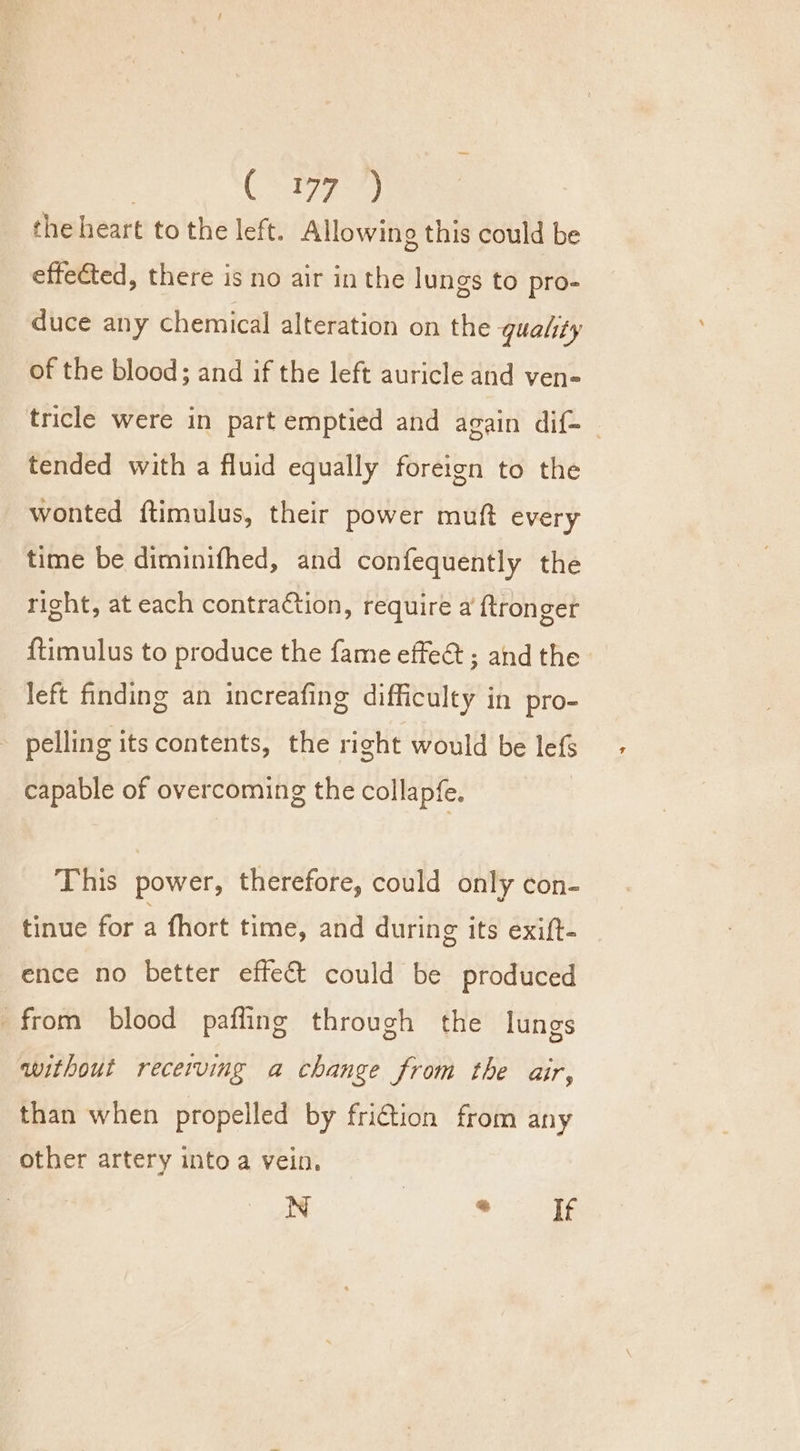 Cee the heart to the left. Allowing this could be effected, there is no air in the lungs to pro- duce any chemical alteration on the quality of the blood; and if the left auricle and ven- tricle were in part emptied and again dif- tended with a fluid equally foreign to the wonted ftimulus, their power muft every time be diminifhed, and confequently the right, at each contraction, require a ftronger {timulus to produce the fame effe&amp; ; and the left finding an increafing difficulty in pro- pelling its contents, the right would be lefs capable of overcoming the collapfe. This power, therefore, could only con- tinue for a fhort time, and during its exift- ence no better effe&amp; could be produced from blood pafling through the lungs without recerving a change from the air, than when propelled by fri€tion from any other artery into a vein. N ee