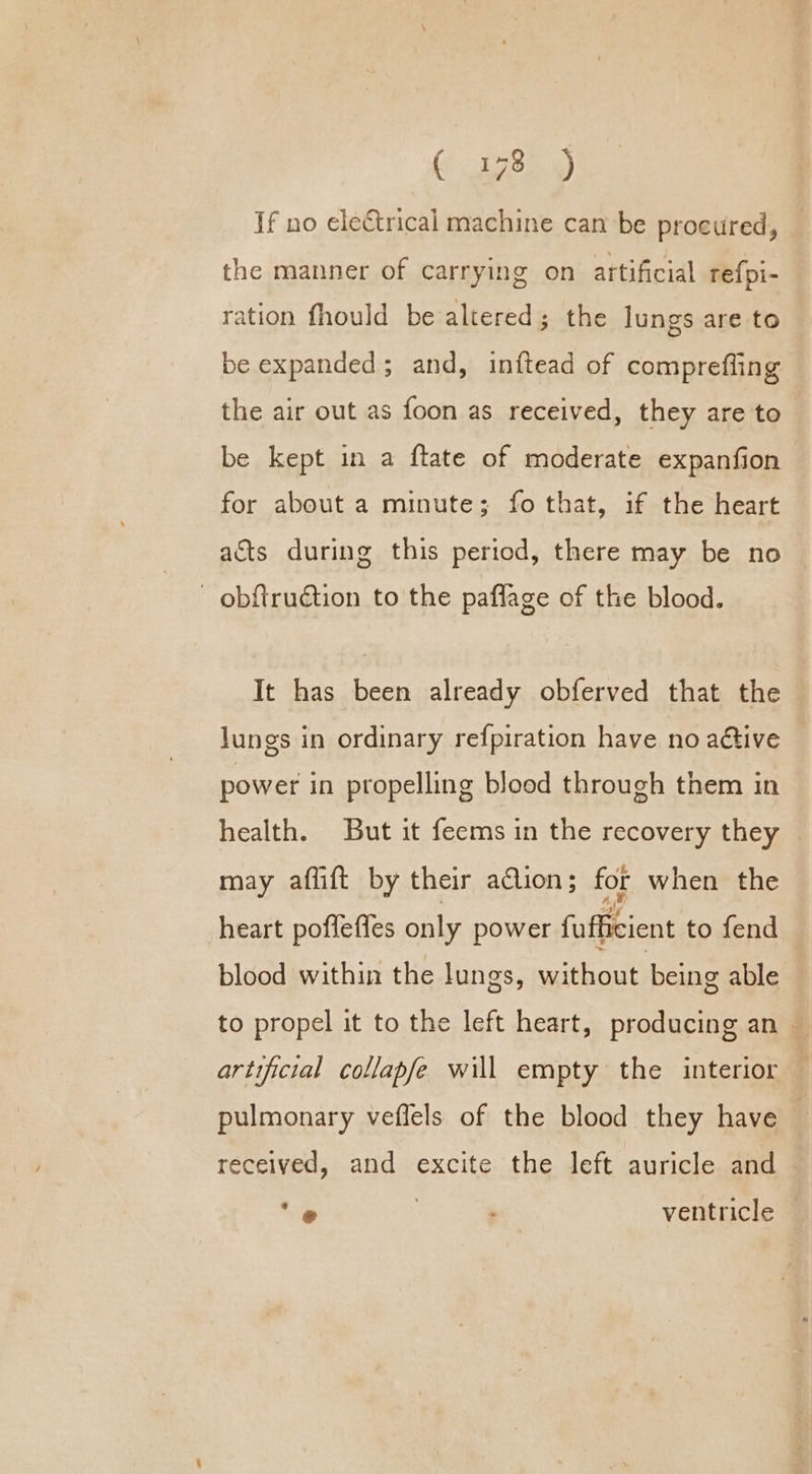 ( 178.9 If no electrical machine can be procured, the manner of carrying on artificial refpi- ration fhould be altered; the lungs are to be expanded; and, inftead of comprefling the air out as foon as received, they are to be kept in a ftate of moderate expanfion for about a minute; fo that, if the heart acts during this period, there may be no - obftruction to the paflage of the blood. It has been already obferved that the lungs in ordinary refpiration have no aétive power in propelling blood through them in health. But it feems in the recovery they | may aflift by their a@lion; for when the heart poflefles only power fufficient to fend blood within the lungs, without being able to propel it to the left heart, producing an — artificial collapfe will empty the interior pulmonary veflels of the blood they have — received, and excite the left auricle and a , ventricle —