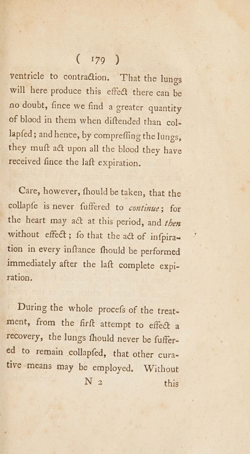 ( 479°) ventricle to contra@ion. ‘That the lungs will here produce this effe@ there can be no doubt, fince we find a greater quantity of blood in them when diftended than col- lapfed; and hence, by comprefiing the lungs, they muft a&amp; upon all the blood they have received fince the laft expiration. Care, however, fhould be taken, that the collapfe is never fuffered to continue: for the heart may act at this period, and ten without effect; fo that the a@ of in{pira= tion in every inftance fhould be performed immediately after the laft complete expi- ration. During the whole procefs of the treat ment, from the firft attempt to effed a recovery, the lungs fhould never be fuffer- éd to remain collapfed, that other cura- tive means may be employed. Without Nee | this