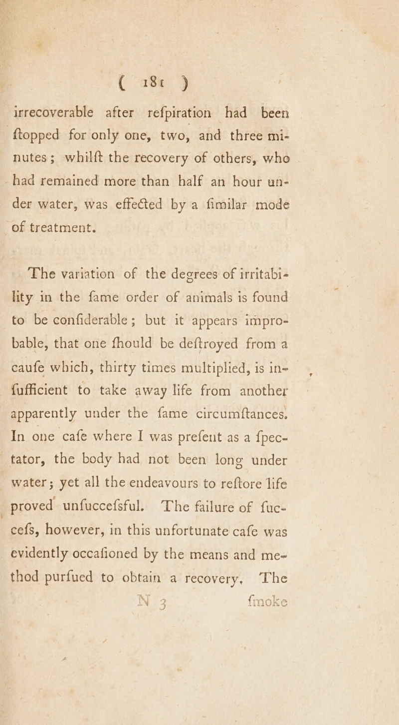 ( a8 9 irrecoverable after refpiration had been -ftopped for only one, two, and three mi- nutes; whilft the recovery of others, who _had remained more than half an hour un- der water, was effected by a fimilar mode of treatment. The variation of the degrees of irritabi- lity in the fame order of animals is found to be confiderable ; but it appears impro- bable, that one fhould be deftroyed from a caufe which, thirty times multiplied, is in- fufficient to take away life from another apparently under the fame circumftances. In one cafe where I was prefent as a {pec- tator, the body had not been long under water; yet all the endeavours to reftore life proved unfuccefsful. The failure of fuc- cefs, however, in this unfortunate cafe was evidently occafioned by the means and me- thod purfued to obtain a recovery. The 1 ry cyl 1% i” a } we, {- iN ASAI TR 2 a)