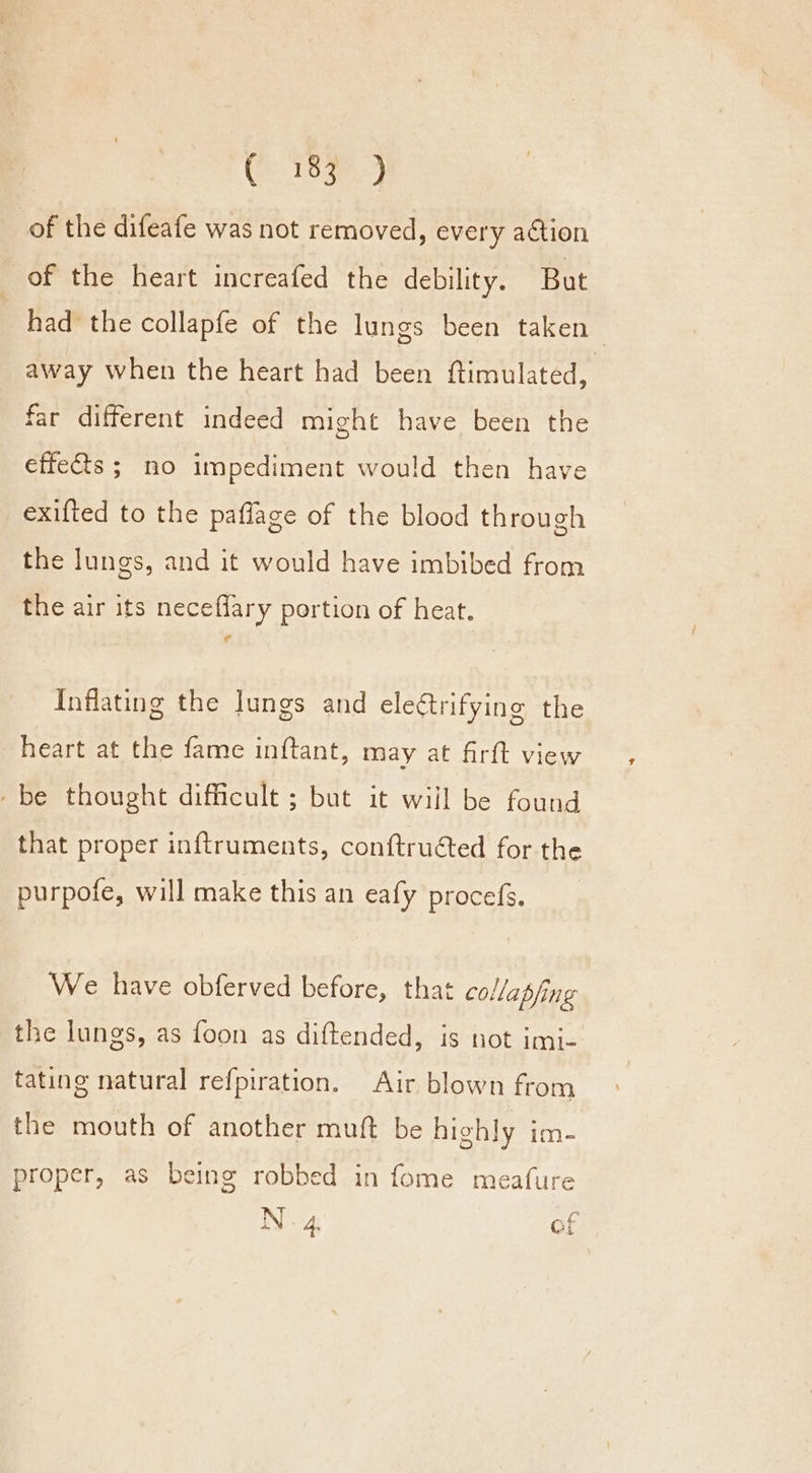 of the difeafe was not removed, every aétion of the heart increafed the debility. But had the collapfe of the lungs been taken away when the heart had been ftimulated, far different indeed might have been the effects ; no impediment would then have exifted to the paflage of the blood through the lungs, and it would have imbibed from the air its neceflary portion of heat. Inflating the Jungs and eleétrifying the heart at the fame inftant, may at firft view -be thought difficult ; but it will be found that proper inftruments, conftruéted for the purpofe, will make this an eafy procefs. We have obferved before, that collapfing the lungs, as foon as diftended, is not imi- tating natural refpiration. Air blown from the mouth of another muft be highly im- proper, as being robbed in fome meafure N 4. of