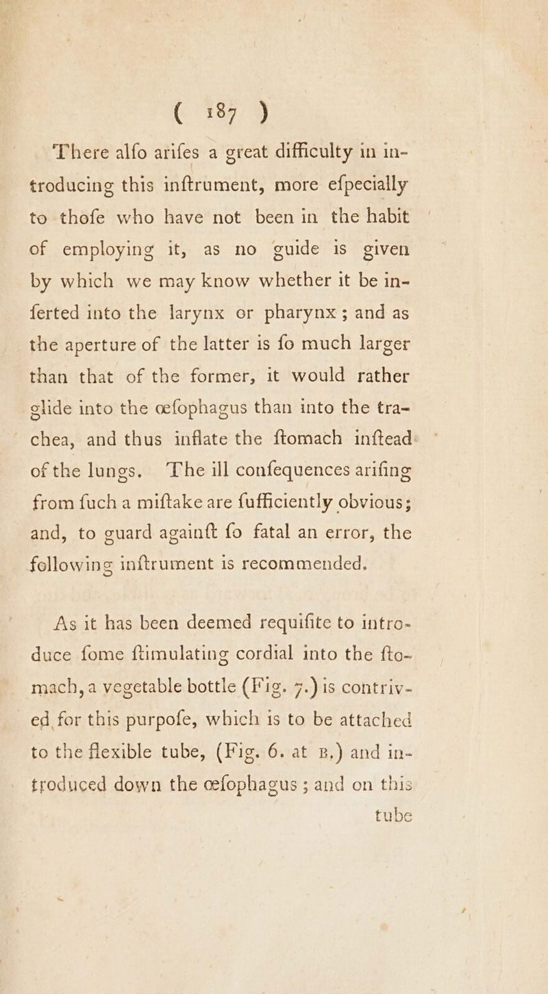 There alfo arifes a great difficulty in in- troducing this inftrument, more efpecially to thefe who have not been in the habit of employing it, as no guide is given by which we may know whether it be in- ferted into the larynx or pharynx ; and as the aperture of the latter is fo much larger than that of the former, it would rather glide into the oefophagus than into the tra- ~chea, and thus inflate the ftomach inftead: of the lungs. The ill confequences arifing from fuch a miftake are fufficiently obvious; and, to guard againft fo fatal an error, the following inftrument is recommended, As it has been deemed requifite to intro- duce fome ftimulating cordial into the fto- mach, a vegetable bottle (Fig. 7.) is contriv- ed for this purpofe, which is to be attached to the flexible tube, (Fig. 6. at B,) and in- troduced down the cefophagus ; and on this tube