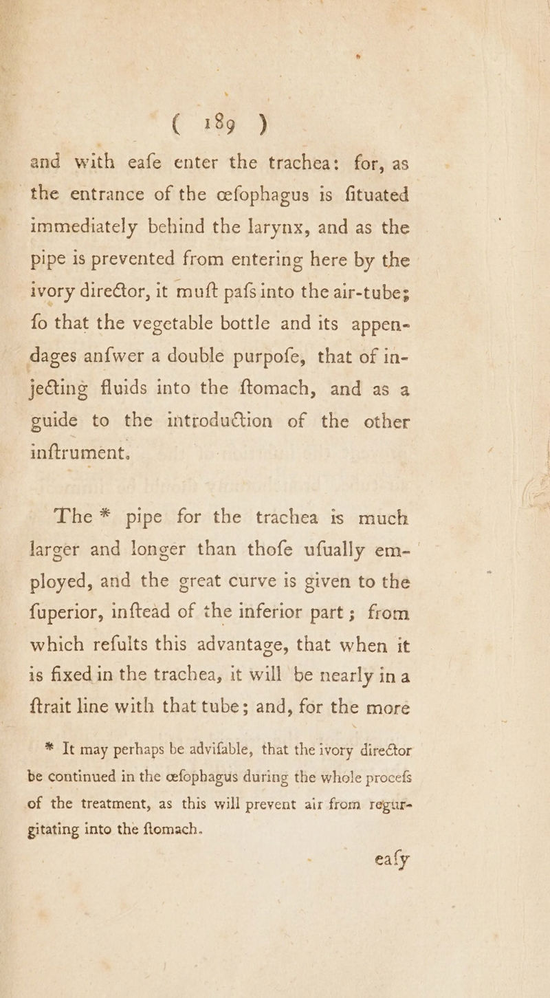 ¥ (189 5 and with eafe enter the trachea: for, as the entrance of the cefophagus is fituated immediately behind the larynx, and as the pipe is prevented from entering here by the ivory direCtor, it mutt pafs into the air-tube; fo that the vegetable bottle and its appen- dages anfwer a double purpofe, that of in- jecting fluids into the ftomach, and as a | guide to the introduction of the other inftrument. The * pipe for the trachea is much larger and longer than thofe ufually em-— ployed, and the great curve is given to the - fuperior, inftead of the inferior part; from which refults this advantage, that when it is fixed in the trachea, it will be nearly ina trait line with that tube; and, for the more * Tt may perhaps be advifable, that the ivory dire€tor be continued in the cefophagus during the whole procefs of the treatment, as this will prevent air from regur- gitating into the flomach. ealy