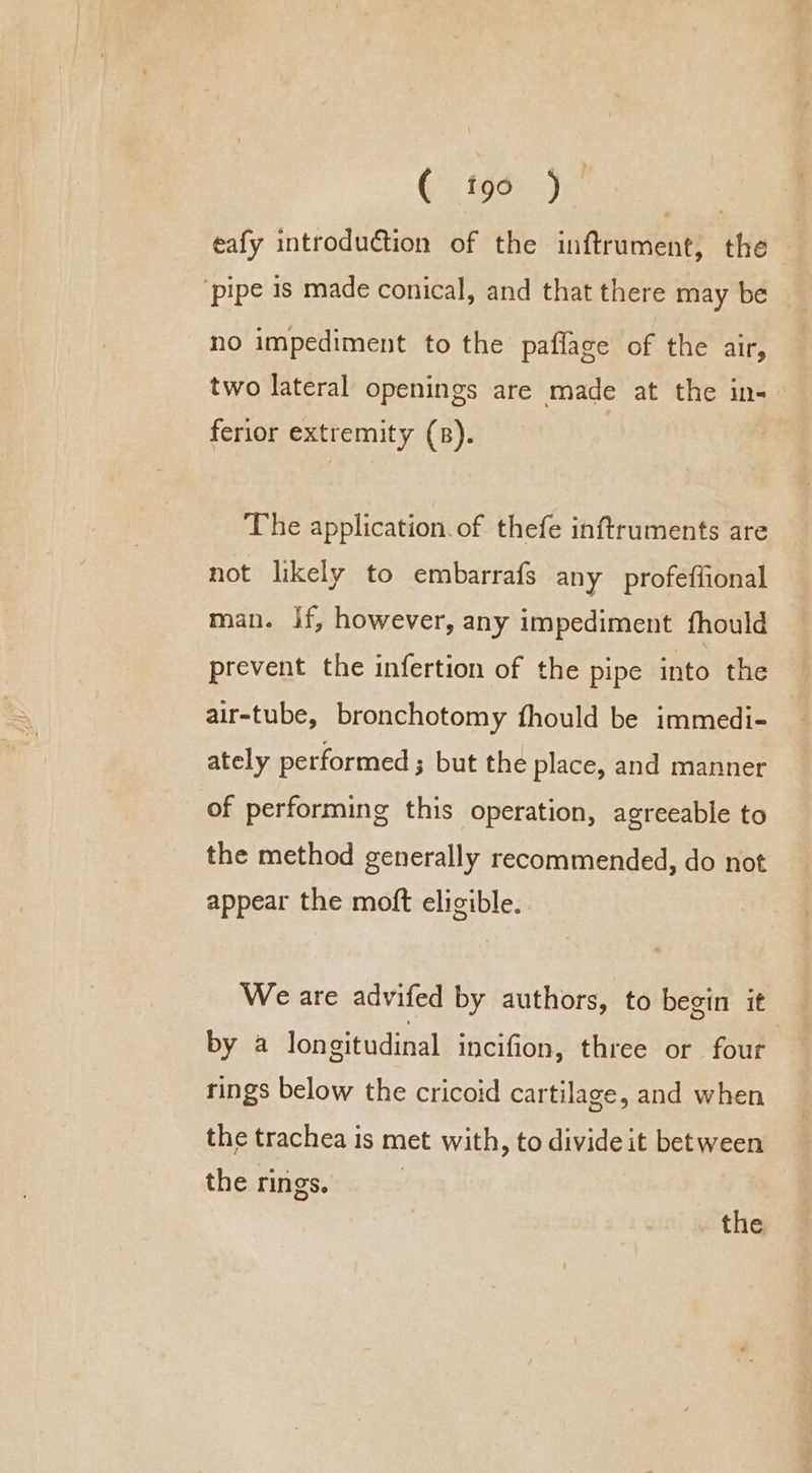 eafy introduction of the inftrument, the ‘pipe 1s made conical, and that there may be no impediment to the paflage of the air, two lateral openings are made at the in-— ferior extremity (B). The application.of thefe inftruments are not likely to embarrafs any profeffional man. if, however, any impediment fhould prevent the infertion of the pipe into the air-tube, bronchotomy fhould be immedi- ately performed ; but the place, and manner of performing this operation, agreeable to the method generally recommended, do not appear the moft eligible. We are advifed by authors, to begin it by a longitudinal incifion, three or four rings below the cricoid cartilage, and when the trachea is met with, to divide it between the rings. | the