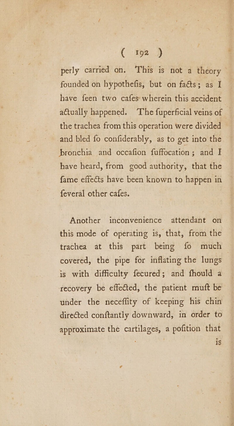 perly carried on. This is not a theory founded on hypothefis, but on facts; as I have feen two cafes wherein this accident actually happened. ‘The fuperficial veins of the trachea from this operation were divided — and bled fo confiderably, as to get into the hbronchia and occafion fuffocation; and I have heard, from good authority, that the fame effects have been known to happen in feveral other cafes. Another inconvenience attendant on this mode of operating is, that, from the trachea at this part being fo much covered, the pipe for inflating the lungs | is with difficulty fecured; and fhould a recovery be effected, the patient muft be under the neceffity of keeping his chin directed conftantly downward, in order to approximate the cartilages, a pofition that 1S