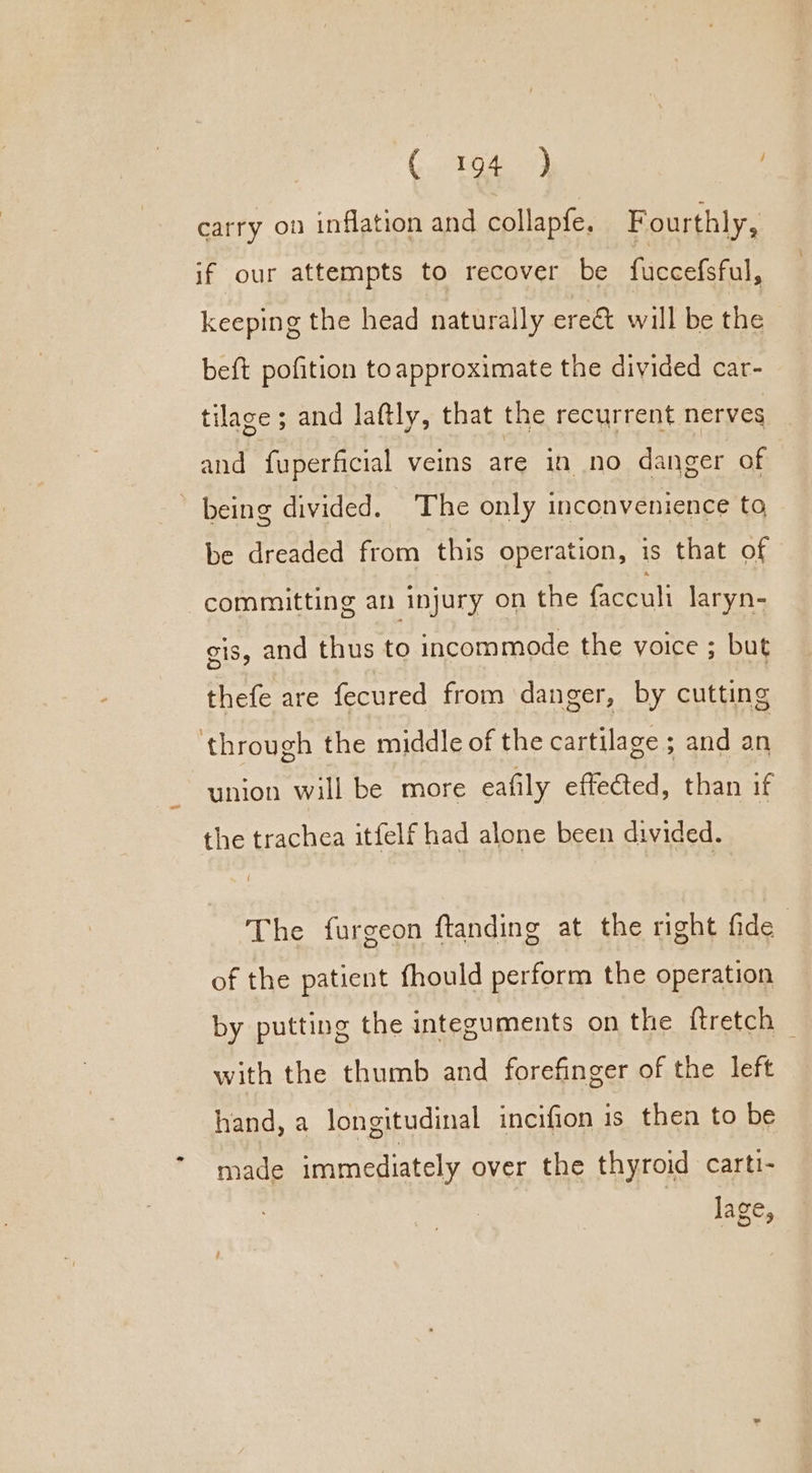 carry on inflation and collapfe. Fourthly, if our attempts to recover be fuccefsful, keeping the head naturally erect will be the beft pofition to approximate the divided car- tilage ; and laftly, that the recurrent nerves and fuperficial veins are in no danger of ’ being divided. The only inconvenience to be dreaded from this operation, is that of committing an injury on the (acca laryn- cis, and thus to incommode the voice ; but thefe are fecured from danger, by cutting through the middle of the cartilage ; and an union will be more eafily effected, than if the trachea itfelf had alone been divided. The furgeon ftanding at the right fide of the patient fhould perform the operation by putting the integuments on the ftretch — with the thumb and forefinger of the left hand, a longitudinal incifion is then to be made immediately over the thyroid cartt- lage,