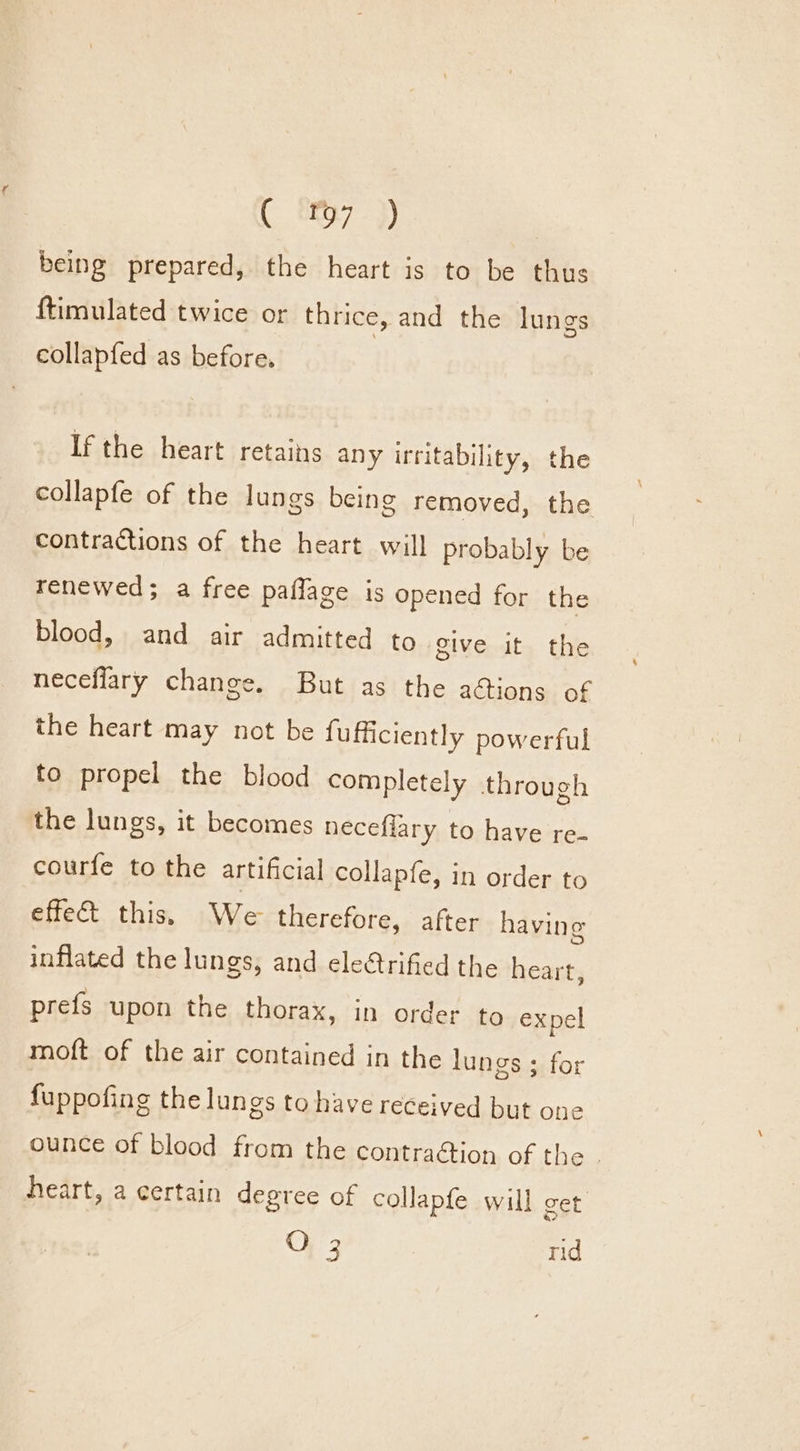 being prepared, the heart is to be thus {timulated twice or thrice, and the lungs collapfed as before. | If the heart retains any irritability, the collapfe of the lungs being removed, the contractions of the heart will probably be renewed; a free paflage is opened for the blood, and air admitted to give it the neceflary change. But as the a&amp;ions of the heart may not be fufficiently powerful to propel the blood completely through the lungs, it becomes neceflary to have re- courfe to the artificial collapfe, in order to effet this, We therefore, after having inflated the lungs, and eletrified the heart, prefs upon the thorax, in order to expel moft of the air contained in the lungs ; for fuppofing the lungs to have received but one heart, a certain degree of collapfe will get O 3 rid a