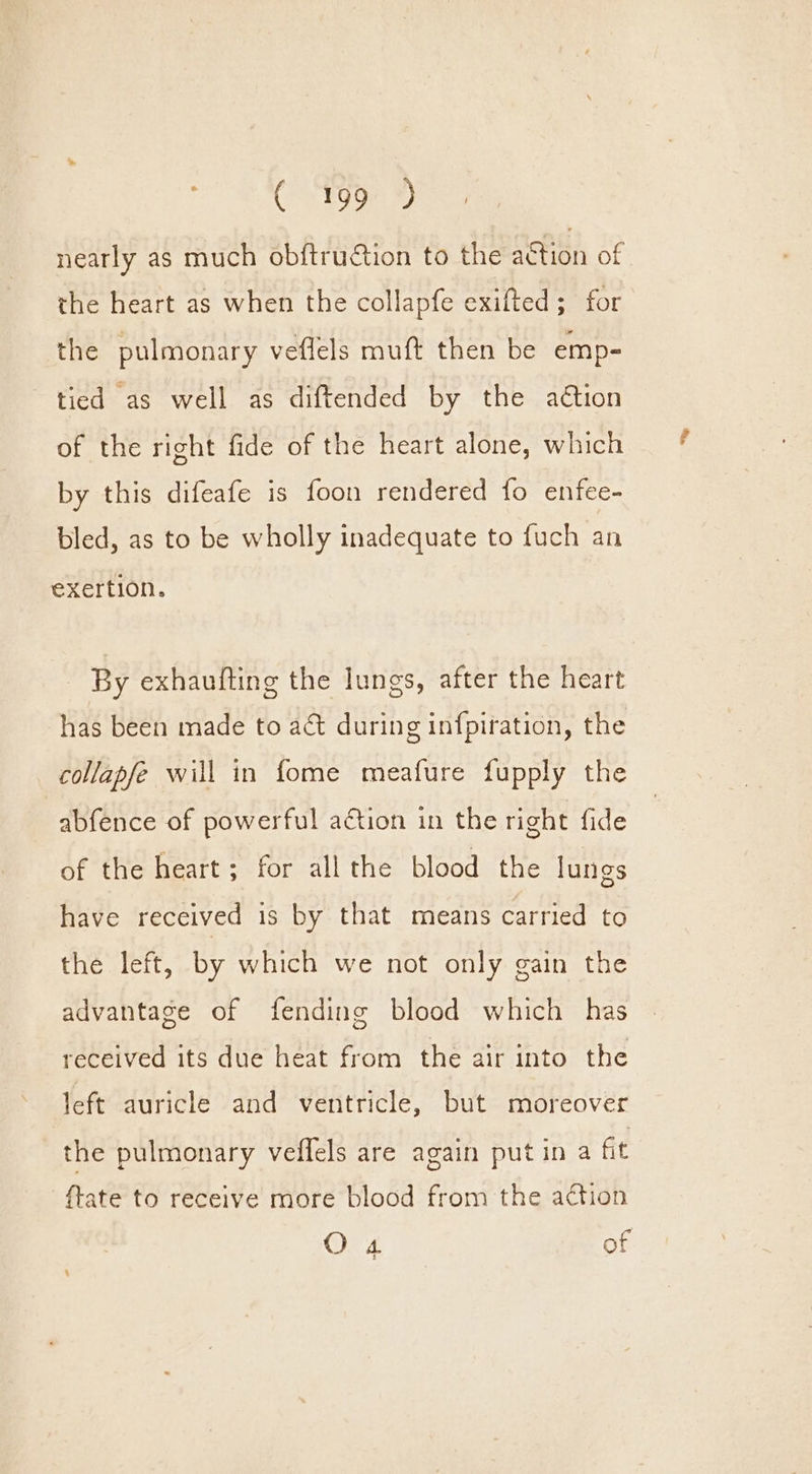 nearly as much obftruction to theeaction of. the heart as when the collapfe exifted; for the pulmonary veflels muft then be emp- tied as well as diftended by the aétion of the right fide of the heart alone, which by this difeafe is foon rendered fo enfee- bled, as to be wholly inadequate to fuch an exertion. By exhaufting the lungs, after the heart has been made to ac during infpiration, the collapfe will in fome meafure fupply the abfence of powerful action in the right fide of the heart; for all the blood the lungs have received is by that means carried to the left, by which we not only gain the advantage of fending blood which has received its due heat from the air into the left auricle and ventricle, but moreover the pulmonary veflels are again putin a fit ftate to receive more blood from the action O 4 of