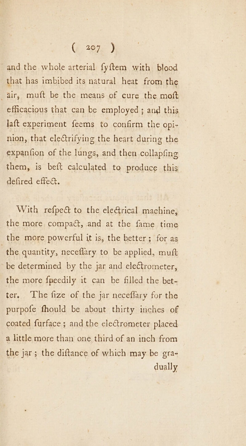 (2675: ) and the whole arterial fyftem with blood that has imbibed its natural heat from the air, muft be the means of cure the moft efficacious that can be employed ; and this laft experiment feems to confirm the opi- — nion, that electrifying the heart during the expantion of the lungs, and then collapfing them, is beft calculated to produce this defired effec. With refpect to the eleétrical machine, the more compact, and at the fame time the more powerful it is, the better; for as | the quantity, neceflary to be applied, muft be determined by the jar and electrometer, the more {peedily it can be filled the bet- ter, The fize of the jar neceflary for the purpofe fhould be about thirty inches of coated furface ; and the electrometer placed a little more than one third of an inch from the jar; the diftance of which may be gra- | dually