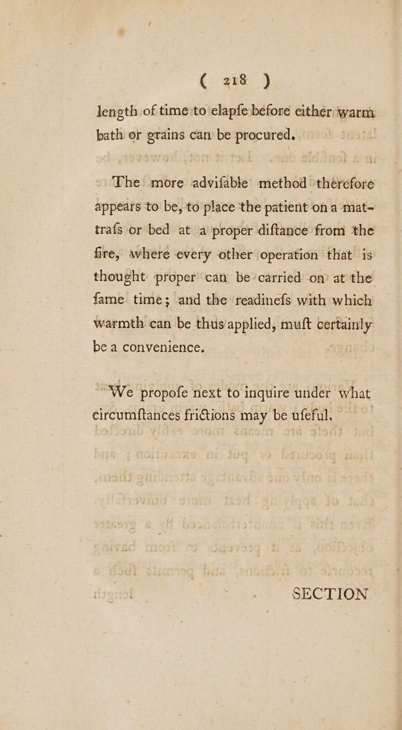 length of time to elapfe before either warm bath or grains can be procured. ~The more advifable method therefore appears to be, to place ‘the patient on a mat- trafs or bed at a proper diftance from the fire, where every other operation that is thought proper’ can be-carried on? at the fame time; and the readinefs with which warmth can be thus applied, muft certainly be a convenience. We propofe next to inquire under what eircumiftances frictions may be ufeful. SECTION