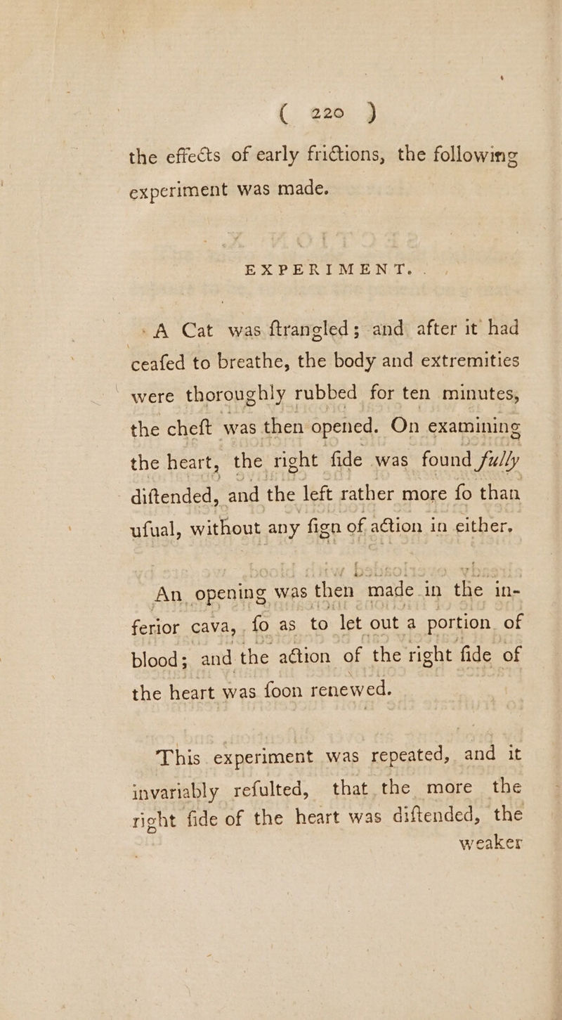 ( ere 3 the effects of early frictions, the following experiment was made. EXPERIMENT. . A Cat was ftrangled; and after it had ceafed to breathe, the body and extremities were thoroughly rubbed for ten minutes, the cheft was then opened. On examining the heart, the right fide was found fully diftended, and the left rather more fo than ufual, without any fign of action in either. An. opening was ‘then ‘made in the in- ferior cava, . fo as to let out a portion of blood ; and fe action of the right fide of the heart was foon cero nd: This experiment was repeated, and it invariably refulted, that the more the right fide of the heart was diftended, the weaker