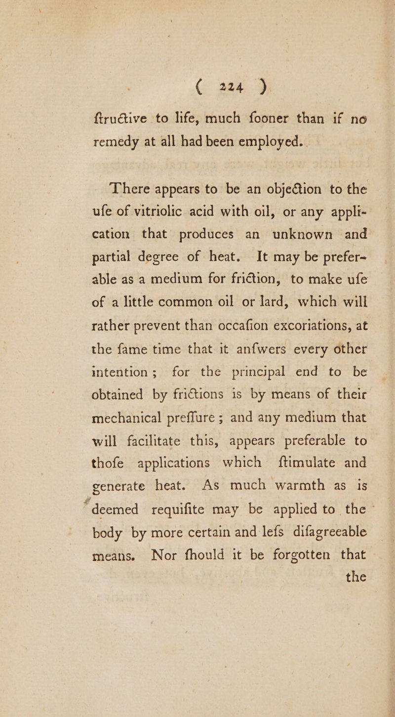 Ce 28a: 9 ftruéctive to life, much fooner than if no remedy at all had been employed. There appears to be an objeétion to the ufe of vitriolic acid with oil, or any appli- cation that produces an unknown and partial degree of heat. It may be prefer- able as a medium for friction, to make ufe of a little common oil or lard, which will rather prevent than occafion excoriations, at the fame time that it anfwers every other intention; for the principal end to be obtained by frictions is by means of their mechanical preffure ; and any medium that will facilitate this, appears preferable to thofe applications which ftimulate and generate heat. As much warmth as is “deemed requifite may be applied to the - body by more certain and lefs difagreeable means. Nor fhould it be forgotten that — the