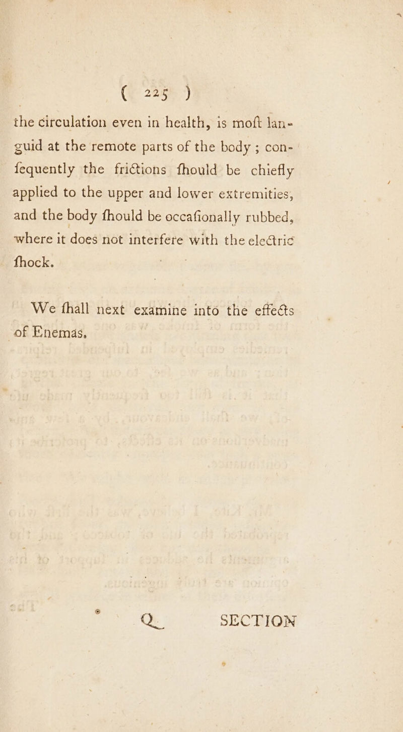 the circulation even in health, is moft lan- guid at the remote parts of the body ; con- fequently the frictions fhould be chiefly applied to the upper and lower extremities, and the body fhould be occafionally rubbed, where it does not interfere with the eletric fhock. We fhall next examine into the effeéts of Enemas, 3 Q. SECTION