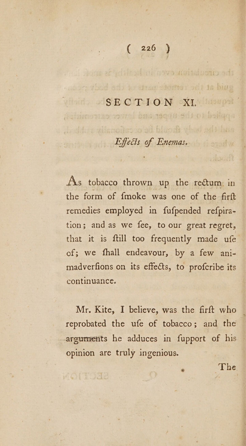 SECTION XI. Effects of Enemas. AXs tobacco thrown up the rectum, in the form of fmoke was one of the firft remedies employed in fufpended refpira- — tion; and as we fee, to our great regret, that it is ftill too frequently made ufe of; we fhall endeavour, by a few ani- madverfions on its effects, to profcribe its continuance. | Mr. Kite, I believe, was the firft who _ reprobated the ufe of tobacco; and the -argumietits he adduces in fupport of his | opinion are truly ingenious.  ‘The