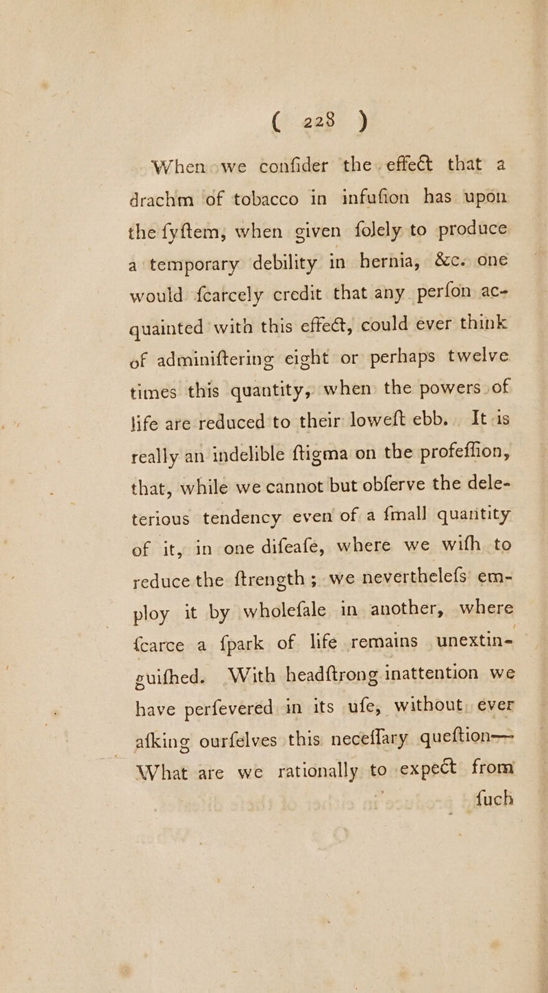 When owe confider the. effect that a drachm of tobacco in infufion has upon the fyftem, when given folely to produce a temporary debility in hernia, &amp;c. one would f{carcely credit that any perfon ac- quainted wita this effeét, could ever think of adminiftering eight or perhaps twelve times this quantity, when the powers of life are reduced to their loweft ebb. It is really an indelible ftigma on the profeffion, that, while we cannot but obferve the dele- terious tendency even of a {mall quantity of it, in one difeafe, where we with to reduce the ftrength ; we neverthelefs’ em- ploy it by wholefale in another, where fcarce a {park of life remains unextin= uifhed. (With headftrong inattention we have perfevered in its ufe, without, ever afking ourfelves this neceflary queftion— What are we rationally to expect from {uch