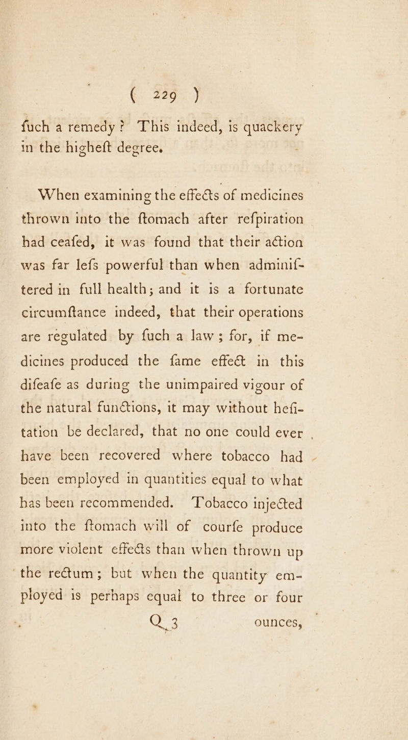 fuch a remedy? This indeed, is quackery in the higheft degree. When examining the effects of medicines thrown into the ftomach after refpiration had ceafed, it was found that their action was far lefs powerful than when adminif- tered in full health; and it is a fortunate circumftance indeed, that their operations are regulated by fuch a law; for, if me- dicines produced the fame effect in this difeafe as during the unimpaired vigour of the natural functions, it may without hefi- tation be declared, that no one could ever - have been recovered where tobacco had been employed in quantities equal to what has been recommended. ‘Tobacco injected into the ftomach will of courfe produce more violent effects than when thrown up ‘the rectum; but when the quantity em- ployed is perhaps equal to three or four age aa ounces,