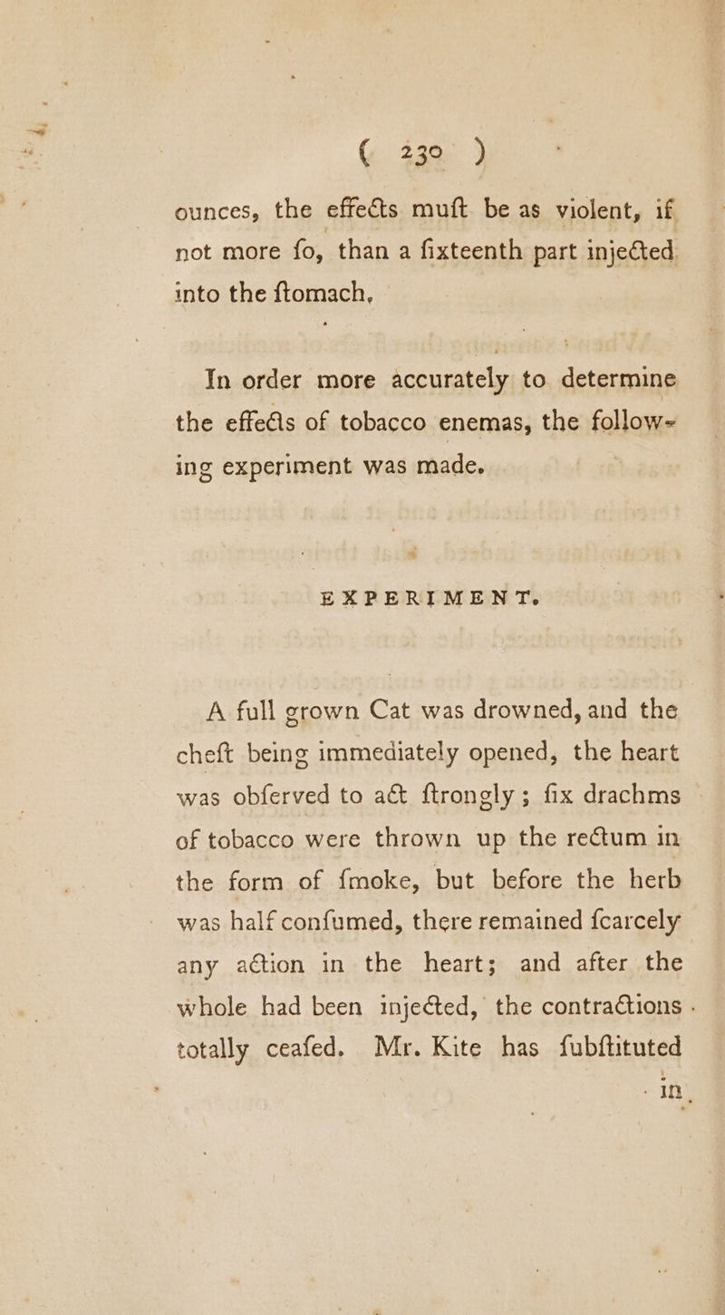 ounces, the effects muft be as violent, if not more fo, than a fixteenth part injected into the ftomach, In order more accurately to determine the effe€ls of tobacco enemas, the follow- ing experiment was made. EXPERIMENT. A full grown Cat was drowned, and the cheft being immediately opened, the heart was obferved to act ftrongly; fix drachms of tobacco were thrown up the rectum in the form of {moke, but before the herb was half confumed, there remained fcarcely any action in the heart; and after the whole had been injected, the contractions - totally ceafed. Mr. Kite has fubftituted “10%