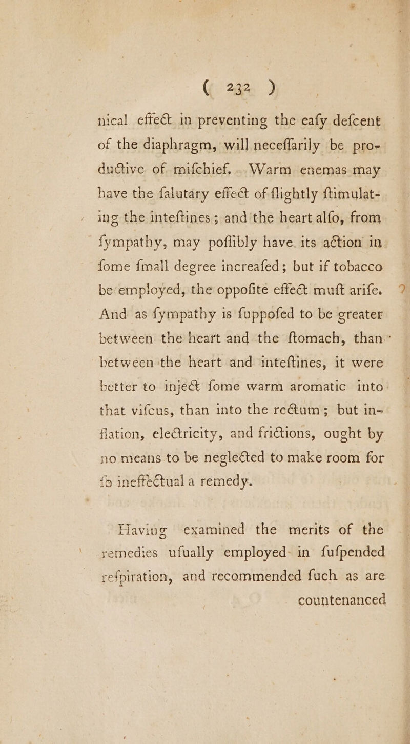 nical effect in preventing the eafy defcent of the diaphragm, will neceffarily be pro- ductive of mifchief...Warm enemas may have the falutary effect of flightly ftimulat- ing the inteftines ; andthe heart alfo, from fympathy, may poflibly have. its aétion in fome {mall degree increafed; but if tobacco be employed, the oppofite effe& mutt arife. And as fympathy is {uppofed to be greater between the heart and the ftomach, than’ between the heart and inteftines, it were better to inject fome warm aromatic into: that vifcus, than into the rectum; but in- flation, electricity, and frictions, ought by no means to be neglected to make room for {9 ineffectual a remedy. Having examined the merits of the yemedies ufually employed: in fufpended a =) refpiration, and recommended fuch as are countenanced