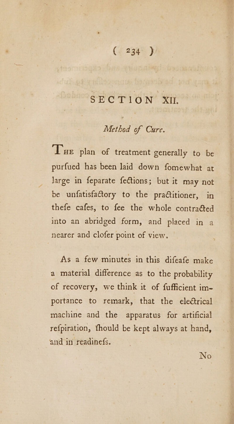 SECTION XIL Methad of Cure. Tue plan of treatment generally to be purfued has been laid down fomewhat at Jarge in feparate fections; but it may not be unfatisfattory to the pradtitioner, in thefe cafes, to fee the whole contraéted into an abridged form, and placed in a nearer and clofer point of view. As a few minutes in this difeafe make a material difference as to the probability of recovery, we think it of fufficient im- portance to remark, that the ele€trical machine and the apparatus for artificial re{piration, fhould be kept always at hand, and in readinefs. No