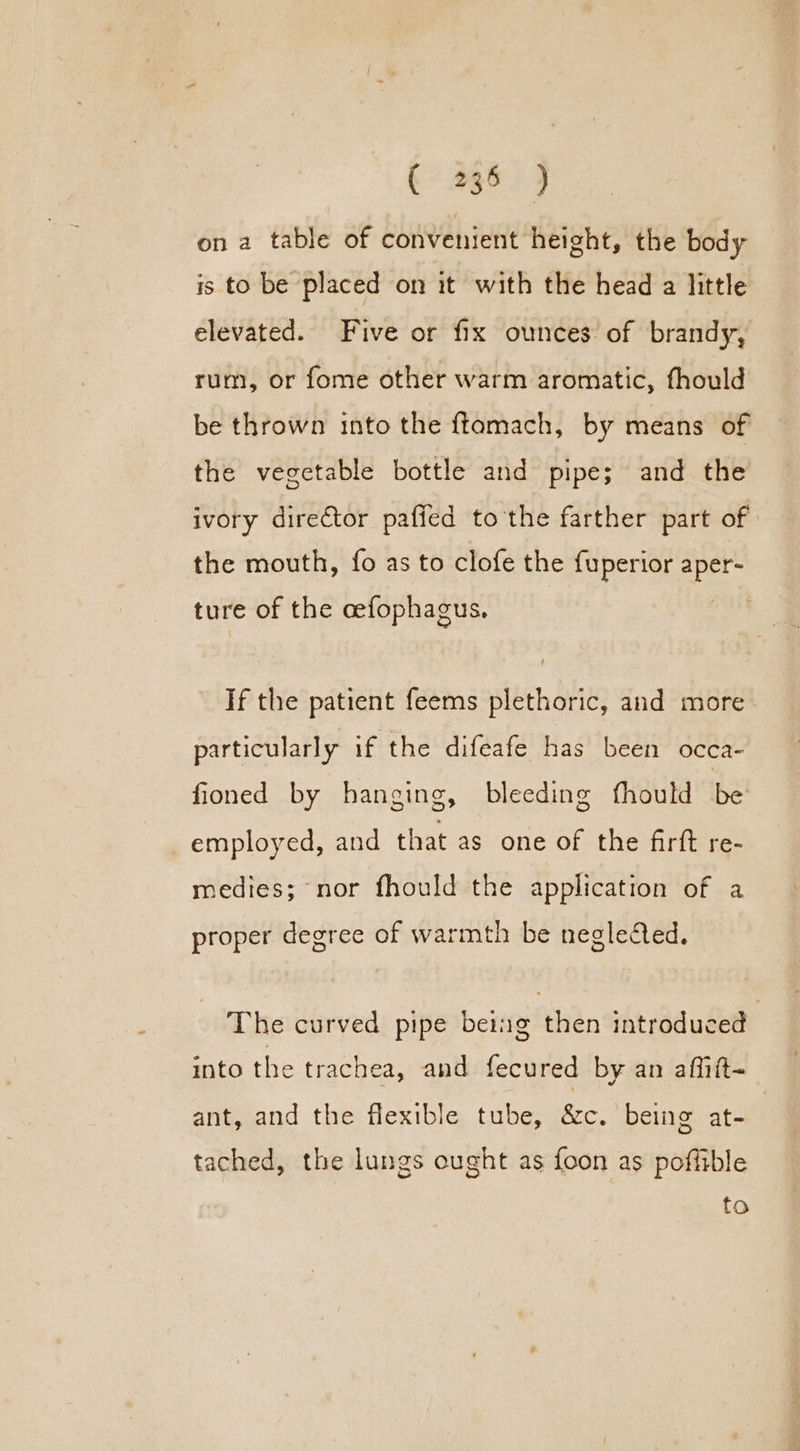 on a table of convenient height, the body is to be placed on it with the head a little elevated. Five or fix ounces of brandy, rum, or fome other warm aromatic, fhould be thrown into the ftamach, by means of the vegetable bottle and pipe; and the ivory director pafied to the farther part of the mouth, fo as to clofe the fuperior Aree ture of the cefophagus. If the patient feems plethoric, and more particularly if the difeafe has been occa- fioned by hanging, bleeding fhould be employed, and that as one of the firft re- medies; nor fhould the application of a proper degree of warmth be neglected. The curved pipe being then introduced into the trachea, and fecured by an affiit- ant, and the flexible tube, &c. being at- tached, the lungs ought as foon as poffible fo