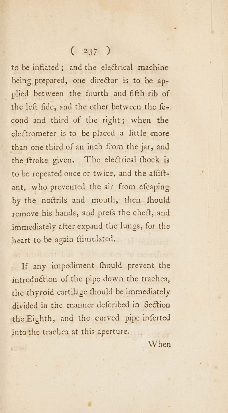 to be inflated; andthe electrical machine _ being prepared, one director 1s to be ap- plied between the fourth and fifth rib of the left fide, and the other between the fe- cond and third of the right; when the electrometer is to be placed a little more than one third of an inch from the jar, and the ftroke given. The electrical fhock is to be repeated once or twice, and the affift- ant, who prevented the air from efcaping by the noftrils and mouth, then fhould remove his hands, and prefs the cheft, and immediately after expand the lungs, for the heart to be again ftimulated, If any impediment fhould prevent the introduction of the pipe down the trachea, the thyroid cartilage fhould be immediately divided in the manner defcribed in Section the Eighth, and the curved pipe inferted intothe trachea at this aperture. When