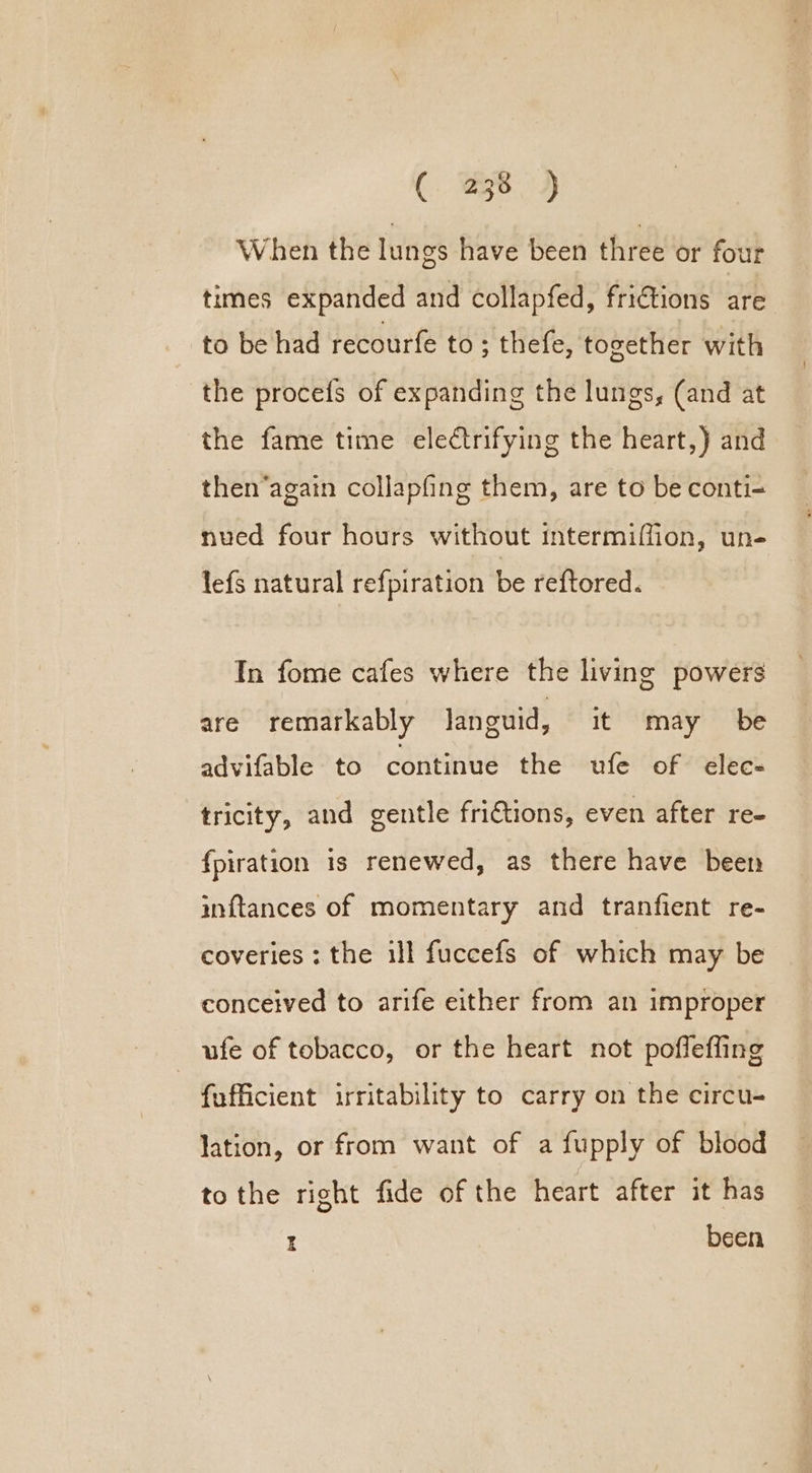 When the lungs have been three or four times expanded and collapfed, fri€tions are to be had recourfe to ; thefe, together with the procefs of expanding the lungs, (and at the fame time electrifying the heart,) and then’again collapfing them, are to be conti- nued four hours without intermiffion, un- lefs natural refpiration be reftored. In fome cafes where the living powers are remarkably languid, it may be advifable to continue the ufe of elec- tricity, and gentle frictions, even after re- fpiration is renewed, as there have been inftances of momentary and tranfient re- coveries : the ill fuccefs of which may be conceived to arife either from an improper ufe of tobacco, or the heart not poffefling fufficient irritability to carry on the circu- lation, or from want of a fupply of blood tothe right fide of the heart after it has I been