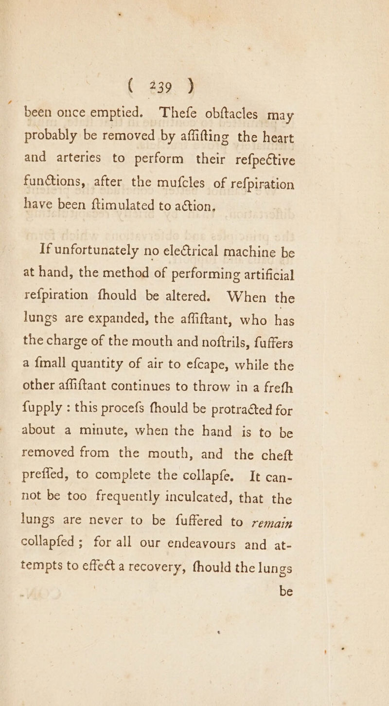 were ee been once emptied. Thefe obftacles may probably be removed by affifting the heart and arteries to perform their refpettive functions, after the mufcles of refpiration have been ftimulated to action. If unfortunately no ele€trical machine be at hand, the method of performing artificial re{piration fhould be altered. When the lungs are expanded, the affiftant, who has the charge of the mouth and noftrils, fuffers a {mall quantity of air to efcape, while the other affiftant continues to throw in a frefh {upply : this procefs fhould be protracted for about a minute, when the hand is to be removed from the mouth, and the cheft _ preffed, to complete the collapfe. It can- _ not be too frequently inculeated, that the lungs are never to be fuffered to remain collapfed ; for all our endeavours and at- tempts to effect a recovery, fhould the lungs be