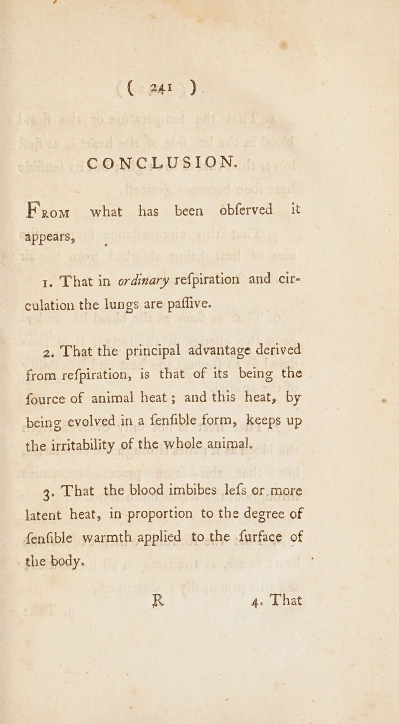CONCLUSION. Fpom what has been obferved it appears, 1. That in ordimary refpiration and cir- culation the lungs are paflive. 2. That the principal advantage derived from refpiration, is that of its being the fource of animal heat; and this heat, by being evolved in a fenfible form, keeps up the irritability of the whole animal. 3. That the blood imbibes lefs or mare latent heat, in proportion to the degree of fenfible warmth applied to the furface of the body. R 4. Lhat