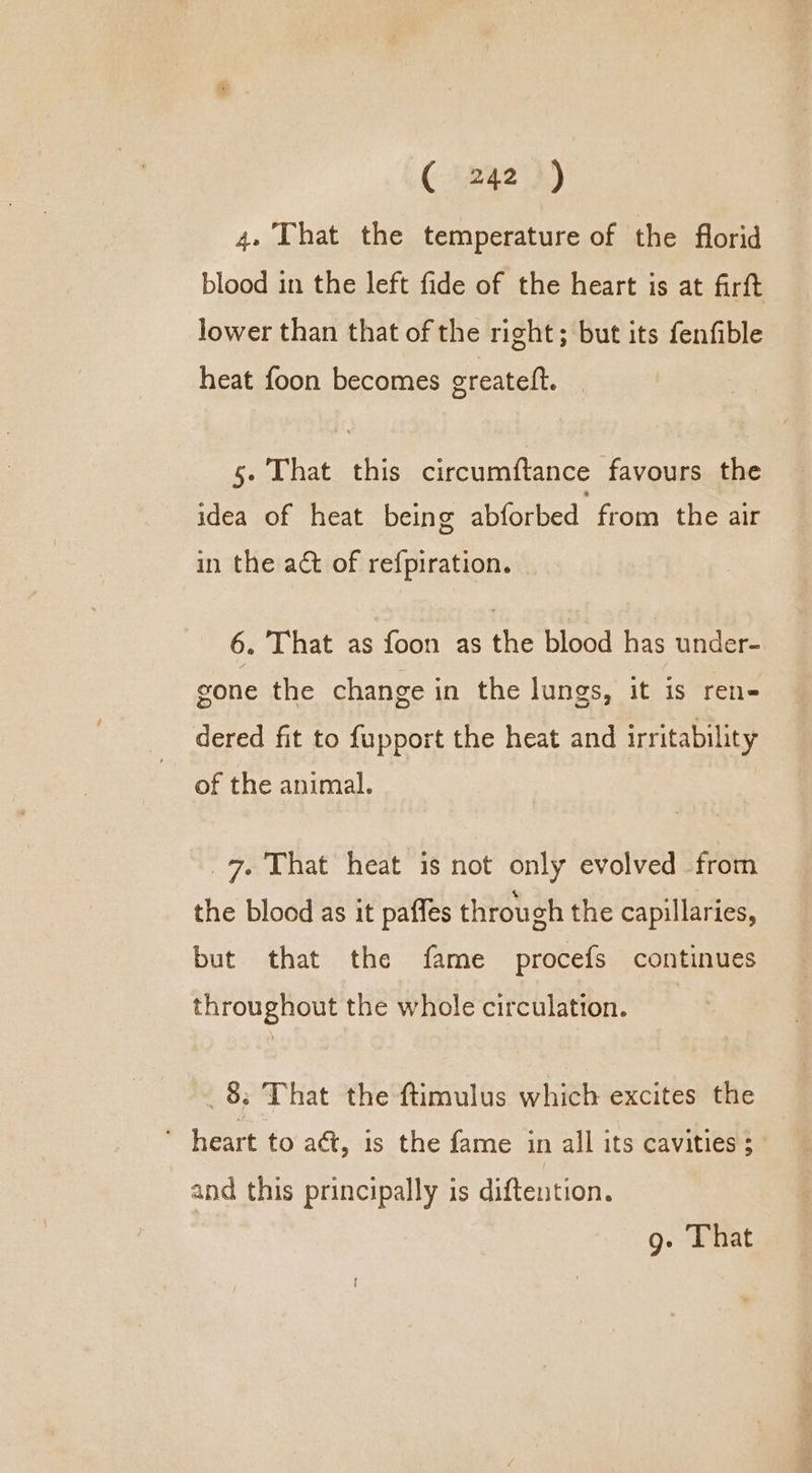 (-izae2 )) | 4» That the temperature of the florid blood in the left fide of the heart is at firft lower than that of the right; but its fenfible heat foon becomes greateft. 5. That this circumftance favours the idea of heat being abforbed from the air in the ac of refpiration. 6. That as foon as the blood has under- gone the change in the lungs, it is ren- dered fit to fupport the heat and irritability of the animal. 7. That heat is not only evolved from the blood as it pafles through the capillaries, but that the fame procefs continues throughout the whole circulation. _ 8; That the ftimulus which excites the * heart to aét, 1s the fame in all its cavities ; and this principally is diftention. g. That