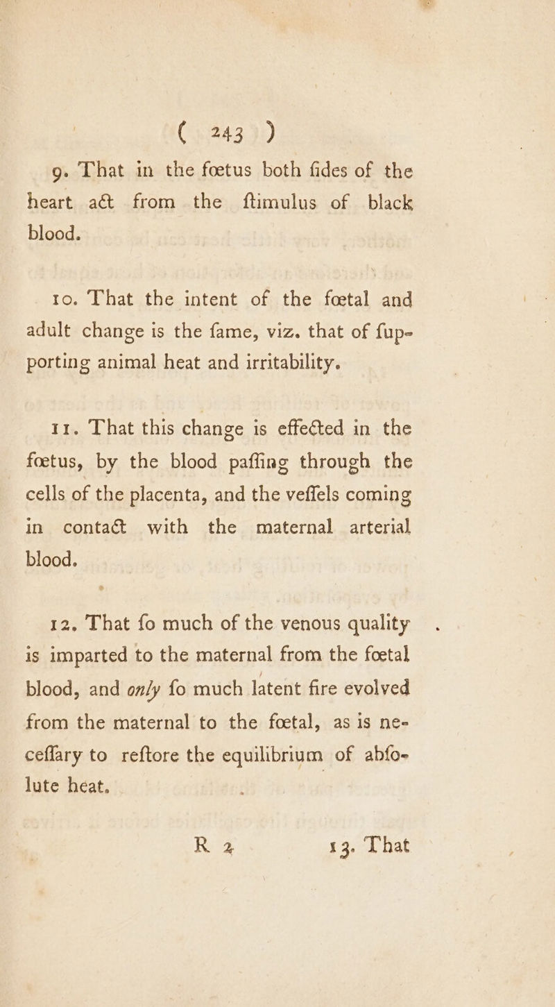 g. That in the foetus both fides of the heart a&amp;t from the ftimulus of black blood. 10. That the intent of the foetal and adult change is the fame, viz. that of fup- porting animal heat and irritability. 11. That this change is effected in the foetus, by the blood paffing through the cells of the placenta, and the vefiels coming in contact with the maternal arterial blood. 12, That fo much of the venous quality is imparted to the maternal from the foetal blood, and on/y fo much latent fire evolved from the maternal to the foetal, as is ne- ceflary to reftore the equilibrium of ahfo- lute heat. R 2 13. [hat