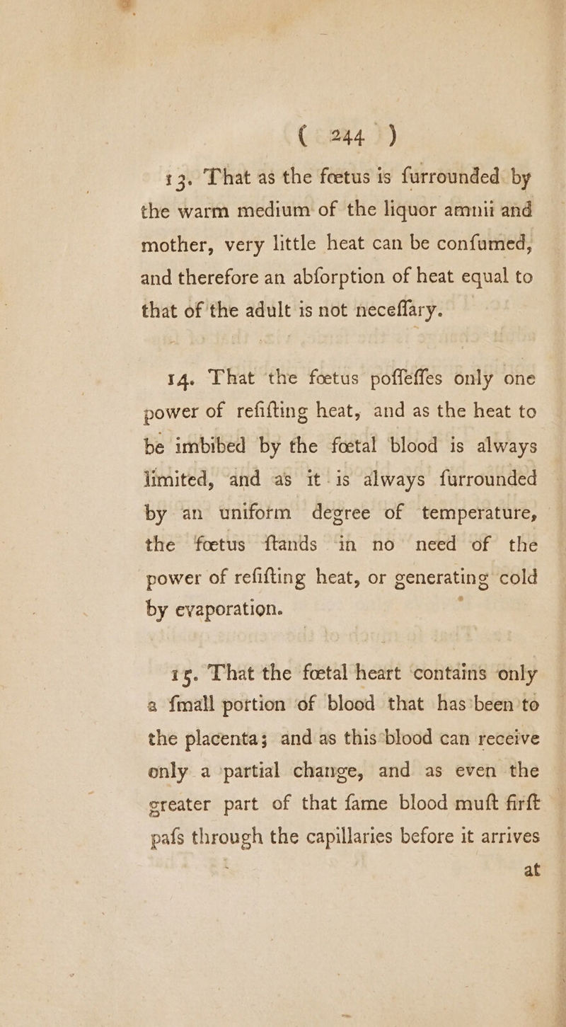 13. That as the foetus is furrounded. by the warm medium of the liquor amnii and mother, very little heat can be confumed, and therefore an abforption of heat equal to that of the adult is not neceffary. 14. That the foetus poffeffes only one power of refifting heat, and as the heat to be imbibed by the foetal blood is always limited, and as it is always furrounded by an uniform degree of temperature, — the foetus ftands in no need of the power of refifting heat, or generating cold by evaporation. is. That the foetal heart contains only a {mall portion of blood that has’been to the placenta; and as this*blood can receive only a partial change, and as even the ereater part of that fame blood muft firft | pafs through the capillaries before it arrives at