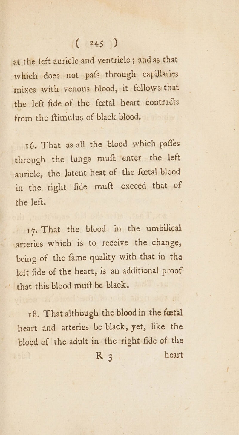 (2245 }) at the left auricle and ventricle; and as that which does not-pafs through capillaries ‘mixes with venous blood, it follows that the left fide of the foetal heart contracts from the ftimulus of black blood, 16. That as all the blood which paffes through the lungs muft enter the left auricle, the Jatent heat of the foetal blood in the right fide muft exceed that of the left. 17, That the blood in the umbilical arteries which is to receive the change, being of the fame quality with that in the left fide of the heart, 1s an additional proof ' that this blood muft be black. 18, That although the blood in the foetal heart and arteries be black, yet, like the blood of the adult in the right fide of the R 3 heart