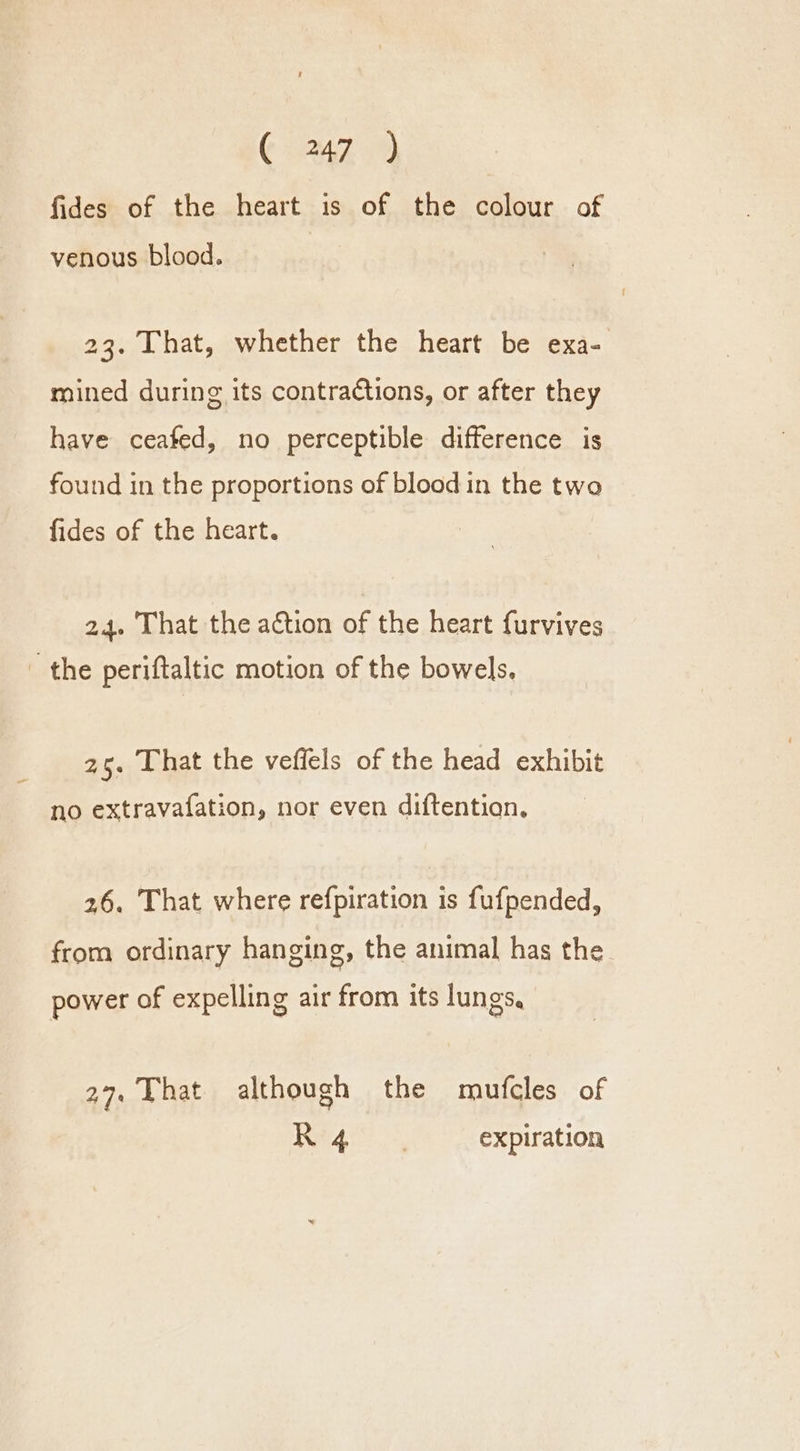 fides of the heart is of the colour of venous blood. 23. That, whether the heart be exa- mined during its contractions, or after they have ceafed, no perceptible difference is found in the proportions of bloodin the two fides of the heart. 24. That the action of the heart furvives _ the periftaltic motion of the bowels. 25. That the veffels of the head exhibit no extravafation, nor even diftentian, 26. That where refpiration is fufpended, from ordinary hanging, the animal has the power of expelling air from its lungs, 27, That although the mufcles of I 7 Reser expiration