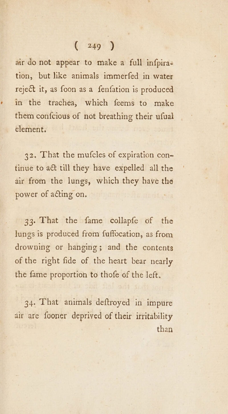 air do not appear to make a full infpira- tion, but like animals immerfed in water reject it, as foon asa fenfation is produced in the trachea, which feems to make them confcious of not breathing their ufual element. 32. That the mufcles of expiration con- tinue to act till they have expelled all the air from the lungs, which they have the power of acting on, 33. That the fame collapfe of the lungs 1s produced from fuffocation, as from drowning or hanging; and the contents of the right fide of the heart bear nearly the fame proportion to thofe of the left. 34. [hat animals deftroyed in impure air are fooner deprived of their irritability than