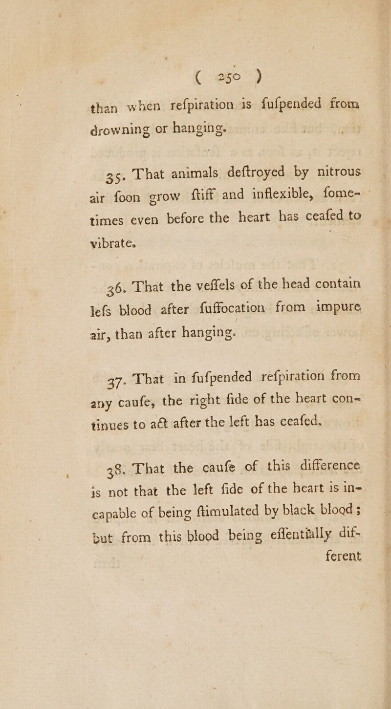 than when refpiration is fufpended from drowning or hanging. 35. That animals deftroyed by nitrous air foon grow fliff and inflexible, fome- times even before the heart has ceafed to vibrate. 36. That the veffels of the head contain lefs blood after {uffocation from impure air, than after hanging. 37. That in fufpended refpiration from any caufe, the right fide of the heart con= tinues to act after the left has ceafed. 38. That the caufe of this difference ‘5 not that the left fide of the heart is in- capable of being ftimulated by black bload ; Sut from this blood being effentially dif- ferent