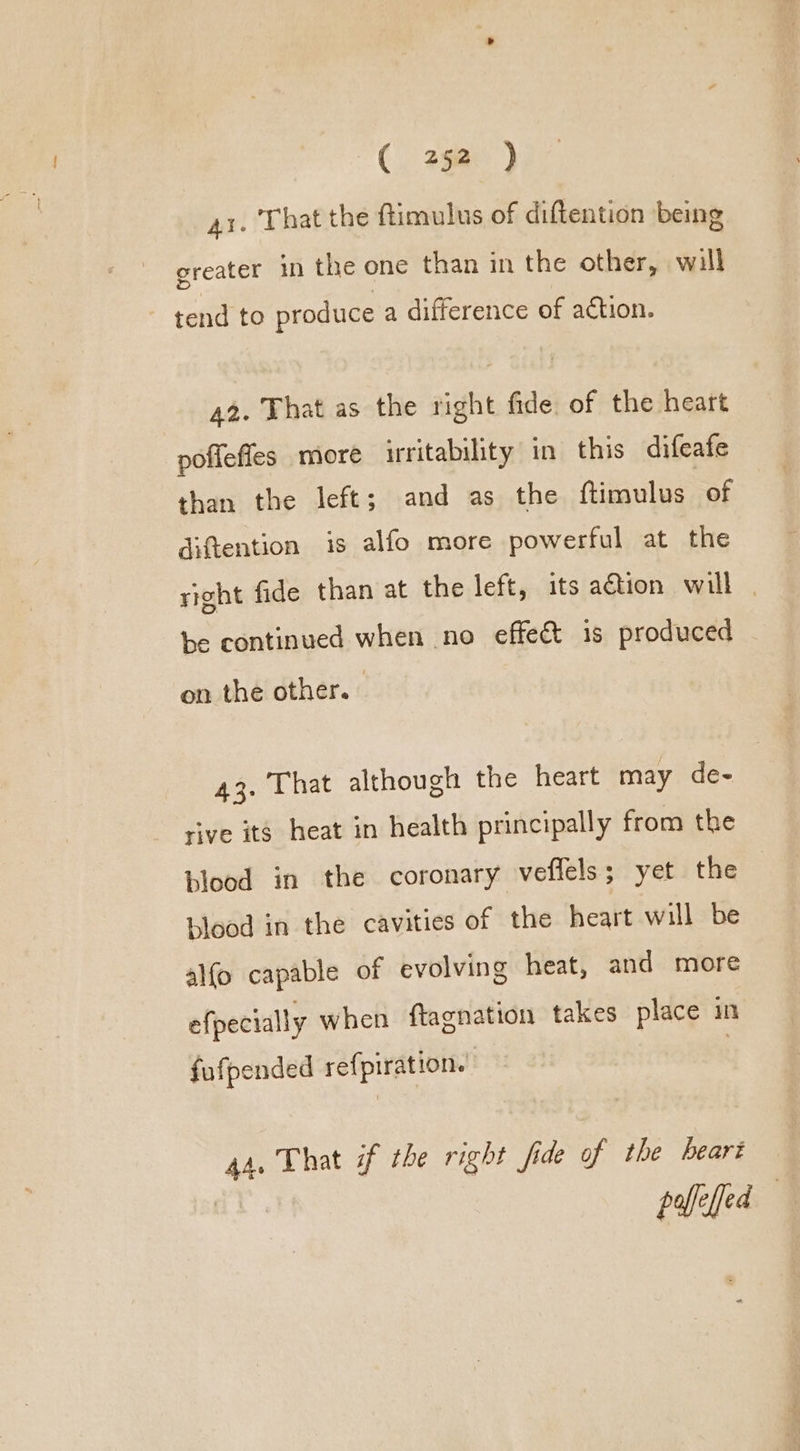 41. That the ftimulus of diftention being greater in the one than in the other, will tend to produce a difference of action. 42. That as the right fide of the heart poffefles more irritability in this difeafe than the left; and as the fizaulug. of diftention is alfo more powerful at the right fide than at the left, its action will | be continued when no effect is produced on the other. : 43. That although the heart may de- rive its heat in health principally from the blood in the coronary veflels; yet the blood in the cavities of the heart will be alfo capable of evolving heat, and more efpecially when ftagnation takes place in fufpended refpiration. 44, That if the right fide of the beart peed
