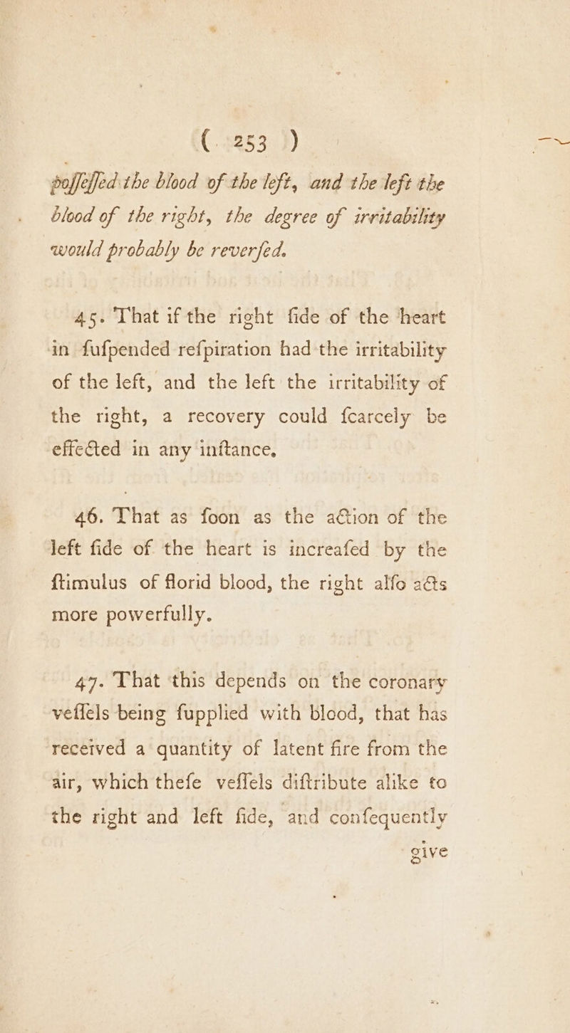 (C2253) soffeffed the blood of the left, and the left the blood of the right, the degree of irritability would probably be reverfed, 45. That ifthe right fide of the ‘heart in fufpended refpiration had the irritability of the left, and the left the irritability of the right, a recovery could fcarcely be effected in any inftance, 46. That as foon as the ation of the left fide of the heart is increafed by the {timulus of florid blood, the right alfo a@s more powerfully. 47. That ‘this depends on the coronary vellels being fupplied with blood, that has received a quantity of latent fire from the air, which thefe veffels diftribute alike to the right and left fide, and confequently give