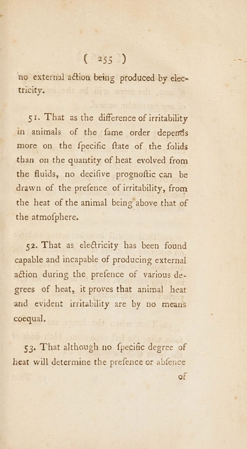 no external action being produced by elec- tricity. 5i. That as the difference of irritability in animals of the fame order depends more on the fpecific ftate of the folids than on the quantity of heat evolved from the fluids, no decifive prognoftic can be drawn of the prefence of irritability, from the heat of the animal being above that of the atmofphere. 52. That as electricity has been found capable and incapable of producing external action during the prefence of various de- grees of heat, it proves that animal heat and evident irritability are by no means coequal. 53. That although no {pecific degree of heat will determine the prefence or abfence of