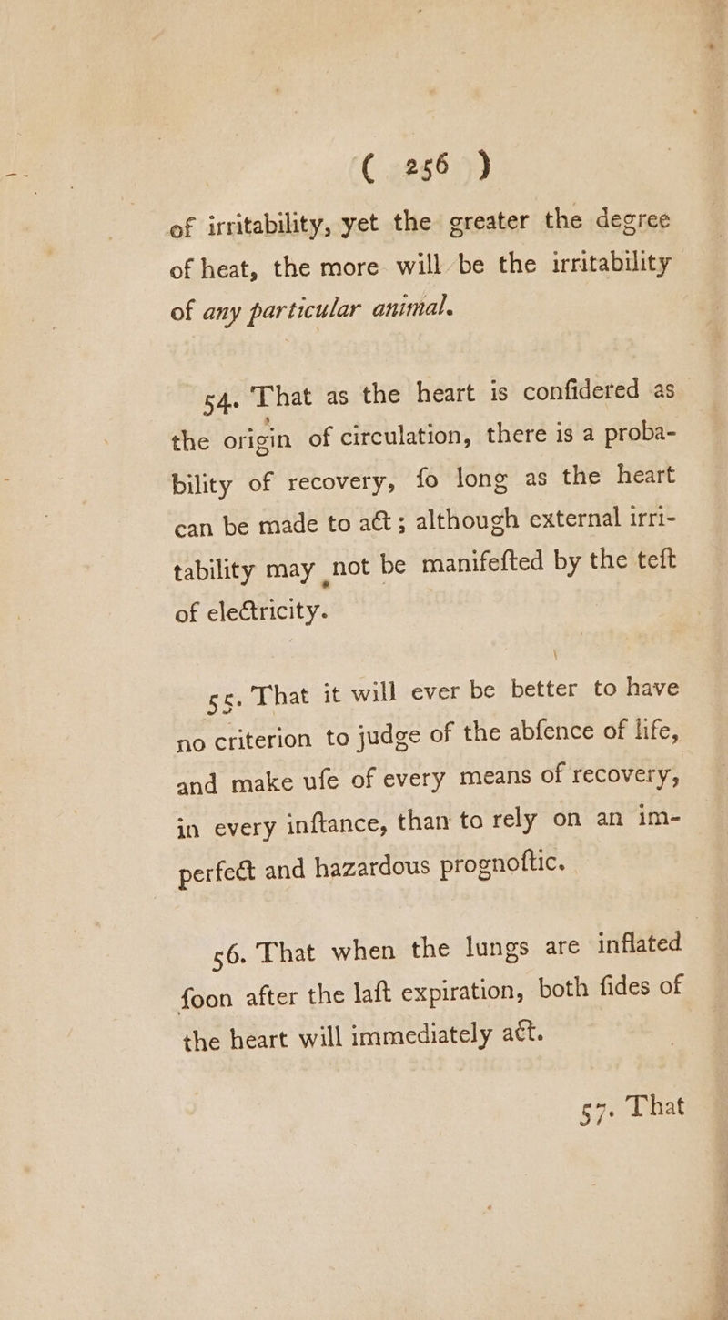 of irritability, yet the greater the degree of heat, the more will be the irritability of any particular animal. 54. That as the heart is confidered as the origin of circulation, there is a proba- bility of recovery, fo long as the heart can be made to a&amp;t; although external irri- tability may not be manifefted by the teft of electricity. \ sc. That it will ever be better to have no criterion to judge of the abfence of life, and make ufe of every means of recovery, in every inftance, than ta rely on an im- perfeé&amp;t and hazardous prognoftic. 56. That when the lungs are inflated foon after the laft expiration, both fides of the heart will immediately att. 57 That