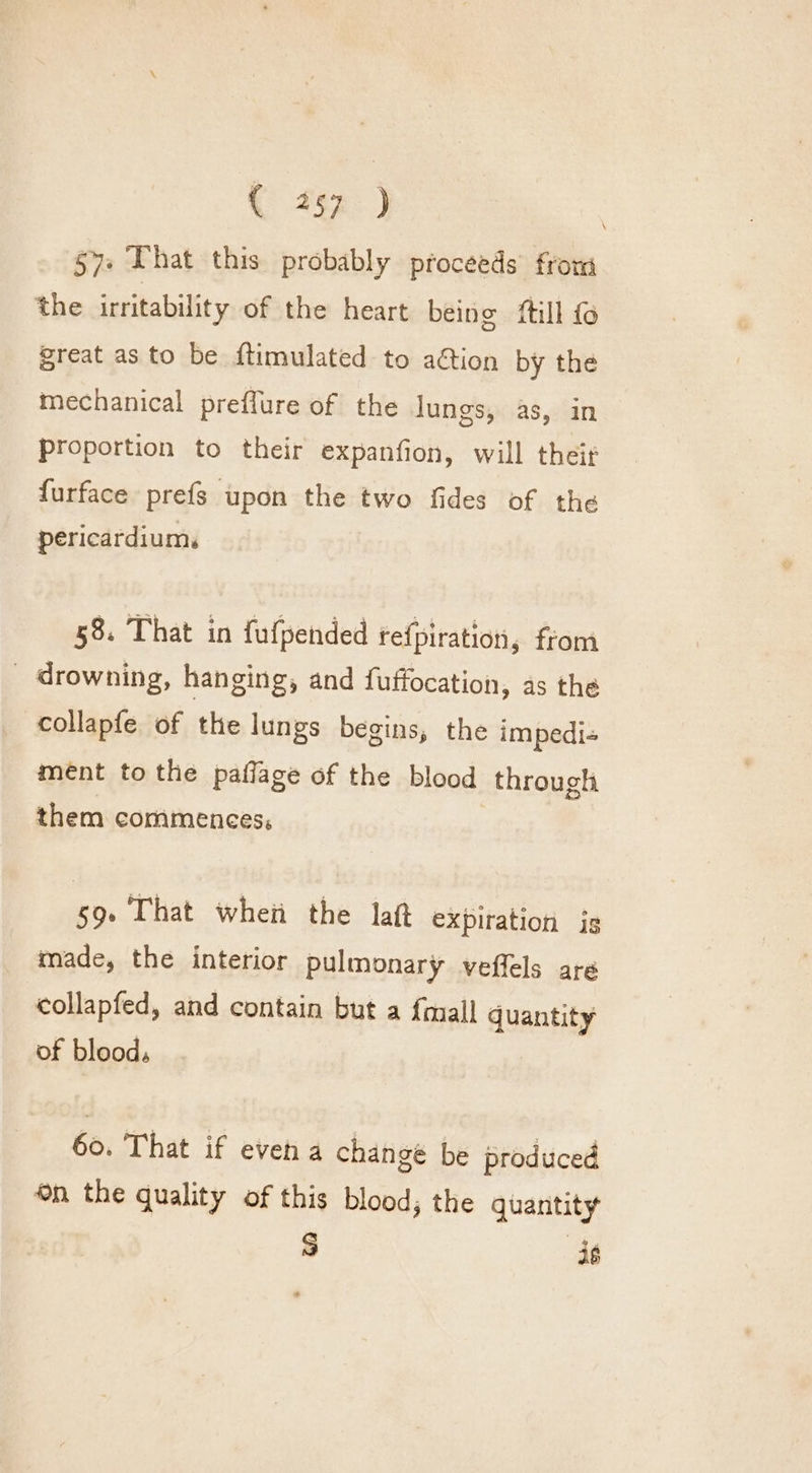 57» That this probably proceeds from the irritability of the heart being ftill fo great as to be ftimulated to ation by the mechanical preffure of the lungs, as, in proportion to their expanfion, will their furface prefs upon the two fides of the pericardium. 58. That in fufpended tefpiration, from _ drowning, hanging, and fuffocation, as the collapfe of the lungs begins, the impedi- ment to the paflage of the blood through them commences, 59. That when the laf expiration is made, the interior pulmonary veffels are collapfed, and contain but a {mall quantity of blood, 60. That if even a changé be produced ©n the quality of this blood; the quantity | S is