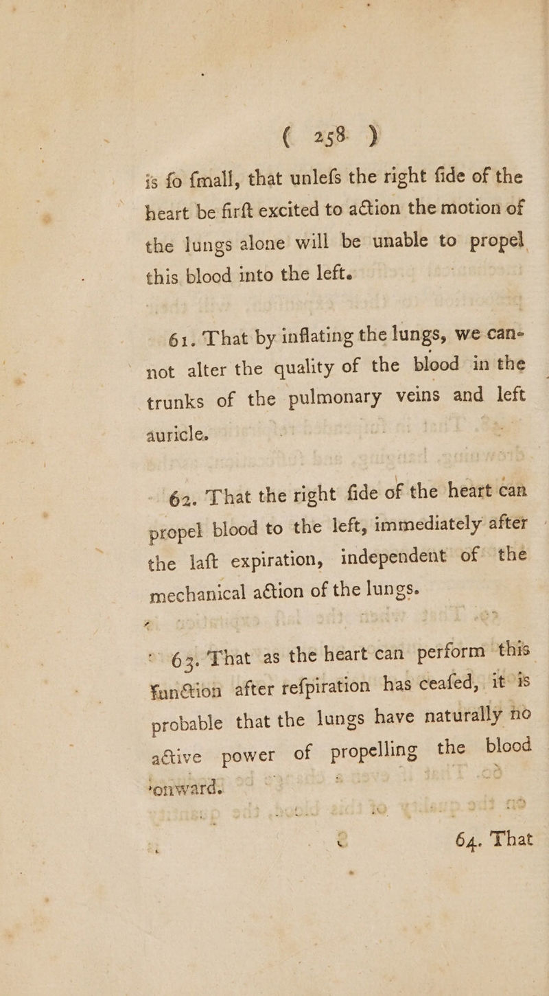 is fo fmall, that unlefs the right fide of the heart be firft excited to action the motion of the lungs alone will be unable to propel this blood into the left. 61. That by inflating the lungs, we can- ~ not alter the quality of the blood in the trunks of the pulmonary veins and left auricle. 62. That the right fide of the heart can propel blood to the left, immediately after — the laft expiration, independent of the mechanical aétion of the lungs. 63. That as the heart can perform this fan@ion after refpiration has ceafed, it is probable that the Jungs have naturally fo active power of Pree the cae OTLW ard.