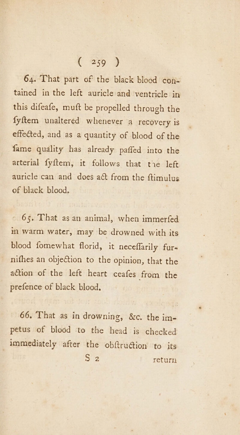 64. That part of the black blood con- tained in the left auricle and ventricle in this difeafe, muft be propelled through the fyftem unaltered whenever a recovery is effected, and as a quantity of blood of the fame quality has already paffed into the arterial fyftem, it follows that tie left auricle can and does aé&amp;t from the ttimulus of black blood. 65. That as an animal, when immerfed m warm water, may be drowned with its blood fomewhat florid, it neceffarily furs nifhes an objection to the opinion, that the action of the left heart ceafes from the prefence of black blood, 66. That as in drowning, &amp;c. the im- petus of blood ‘to the head is checked | immediately after the obf@ru@ion to its ee return