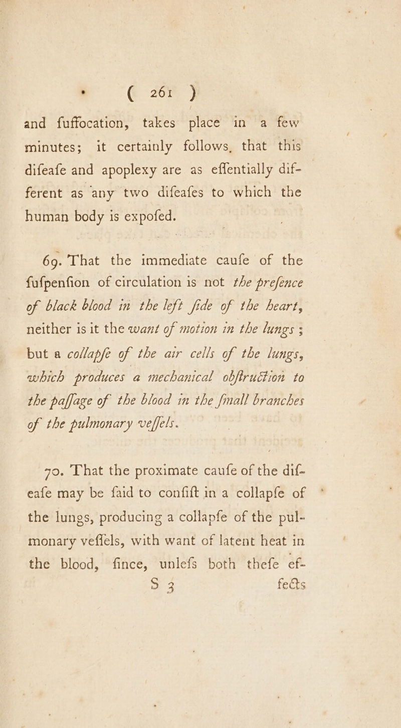 . @ zor ) and fuffocation, takes place in a few minutes; it certainly follows, that this difeafe and apoplexy are as effentially dif- ferent as any two difeafes to which the human body is expofed. 69. That the immediate caufe of the fufpenfion of circulation is not the prefence of black blood in the left fide of the heart, neither is it the want of motion in the lungs ; but a collapfe of the air cells of the lungs, which produces a mechanical obfiruction to the paffage of the blood in the fmall branches of the pulmonary veffels. 70. That the proximate caufe of the dif- eafe may be faid to confift in a collapfe of the lungs, producing a collapfe of the pul- monary veflels, with want of latent heat in the blood, fince, unlefs both thefe ef. ee fects