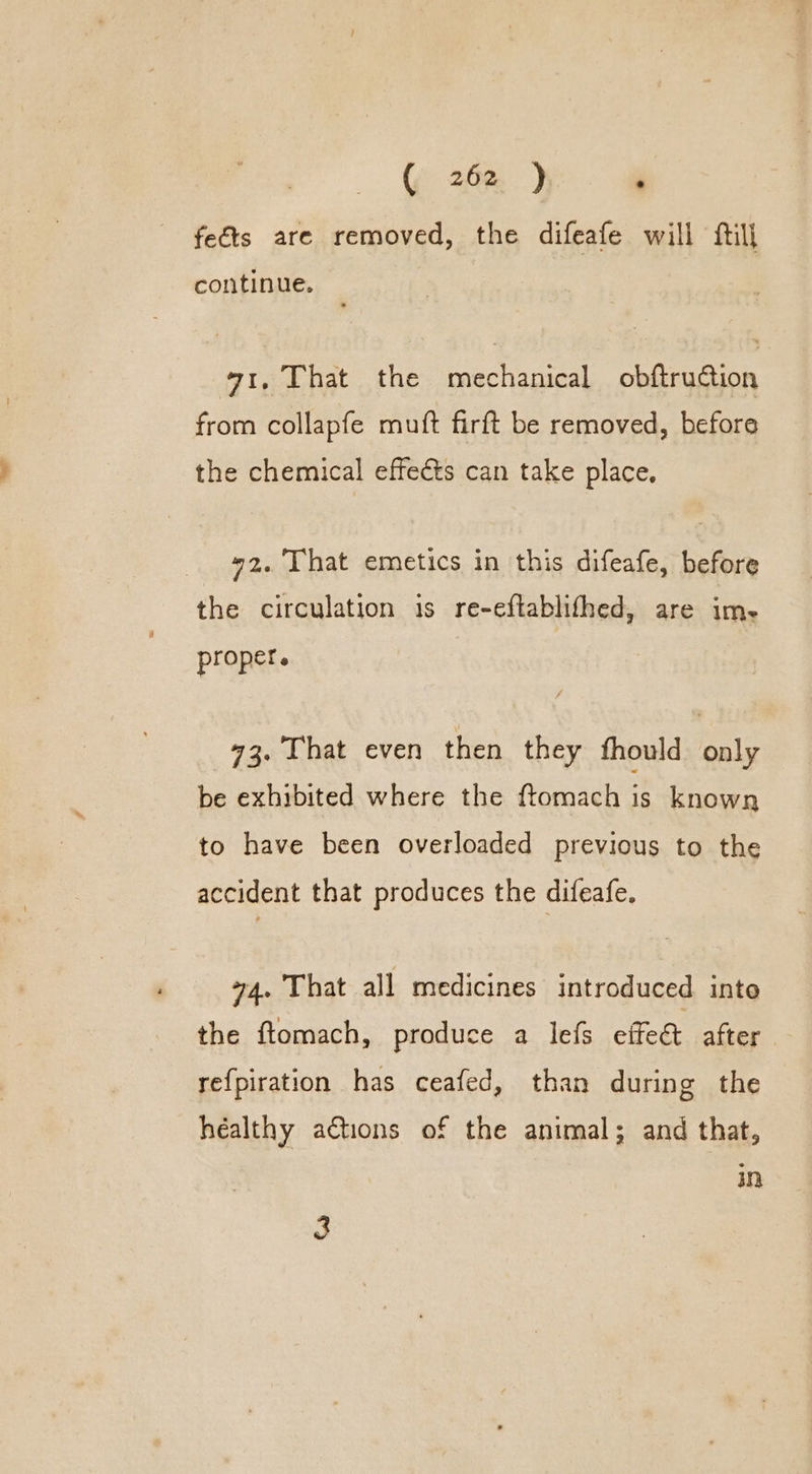 feéts are removed, the difeafe will ftill continue. 471, That the mechanical obftruction from collapfe muft firft be removed, before the chemical effects can take place, 42. That emetics in this difeafe, before the circulation is re-eftablifhed, are im- proper. 93. That even then they fhould only be exhibited where the ftomach is known to have been overloaded previous to the accident that produces the difeafe. 74. That all medicines introduced into the ftomach, produce a lefs effeet after re{piration has ceafed, than during the healthy a€tions of the animal; and that, in 3