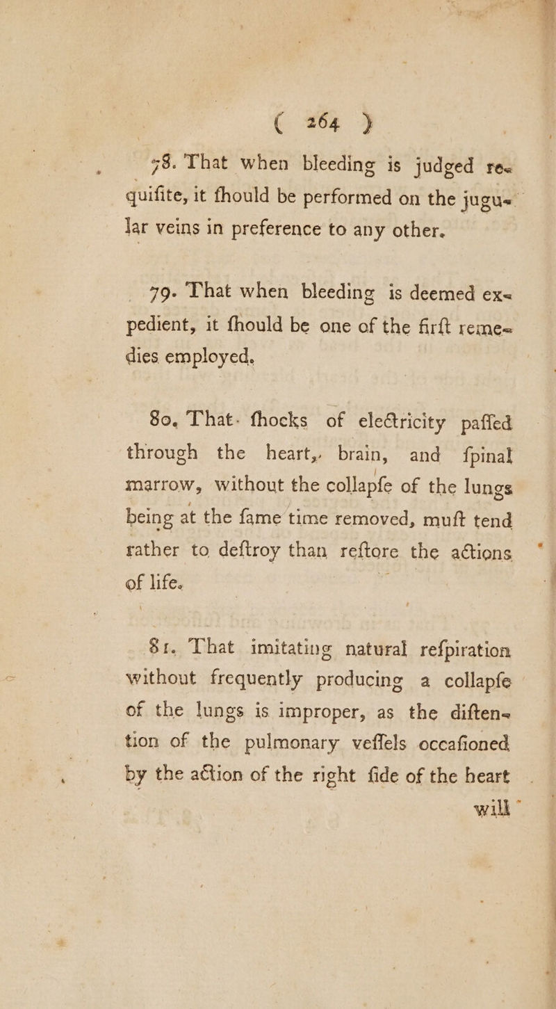 3 78. That when bleeding is judged re&lt; quifite, it fhould be performed on the jugu= Jar veins in preference to any other. 79- That when bleeding is deemed ex&lt; pedient, it fhould be one of the firft reme« dies. employed. 80, That: fhocks of electricity paffed through the heart, brain, and {pinal marrow, without the collapfe of the lungs being at the fame time removed, muft tend rather to deftroy than reftore the actions of life. ee 81. That imitating natural refpiration without frequently producing a collapfe of the lungs is improper, as the diftens tion of the pulmonary veffels occafioned by the action of the right fide of the heart will”