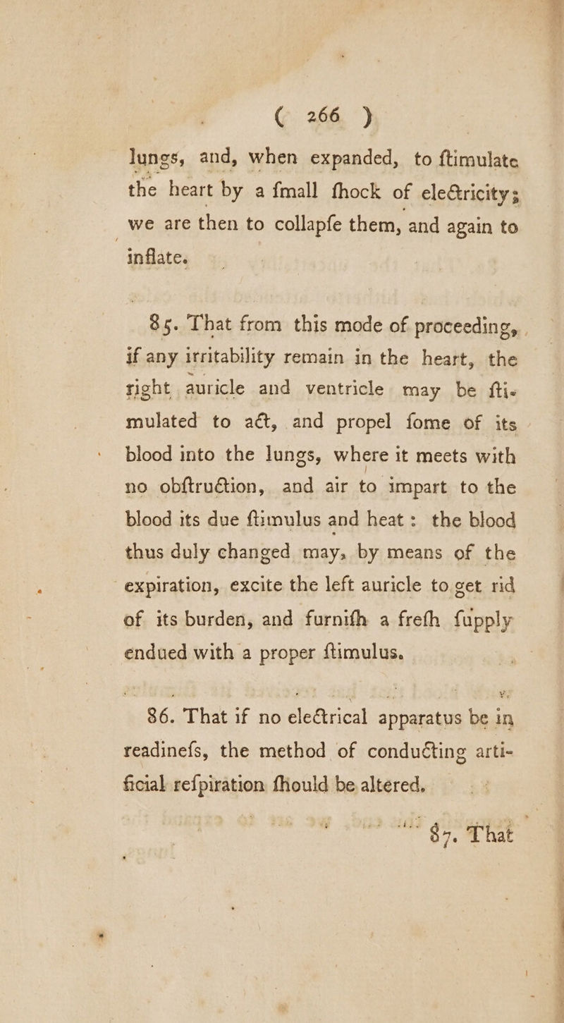 lungs, and, when expanded, to Giraslate the heart by a fmall thock of eleGtricity; we are then to collapfe them, and again to inflate. 85. That from this mode of proceeding, if any irritability remain in the heart, the right auricle and ventricle may be fti- mulated to aét, and propel fome of its blood into the lungs, where it meets with no obftruGion, and air to impart to the blood its due fiimulus and heat: the blood thus duly changed may, by means of the expiration, excite the left auricle to get rid of its burden, and furnifh a freth fupply endued with a proper ftimulus. 86. That if no electrical apparatus be in readinefs, the method of conduéting arti- ficial ref{piration fhould be altered, vee ee ee a ee