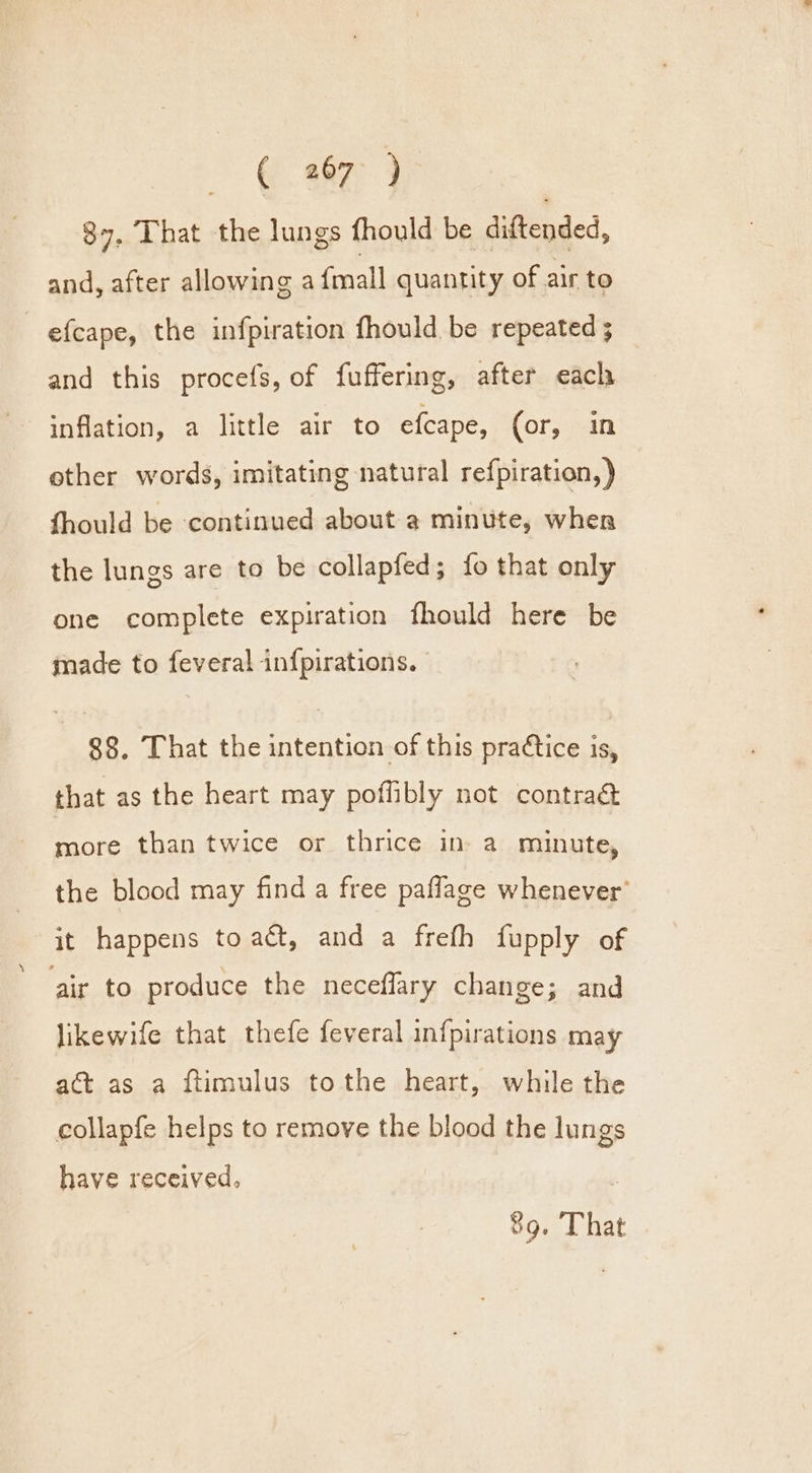 eae 4 87. That the lungs fhould be diftended, and, after allowing a fmall quantity of air to efcape, the infpiration fhould be repeated ; and this procefs, of fuffering, after each inflation, a little air to efcape, (or, in other words, imitating natural refpiration, ) fhould be continued about a minute, wher the lungs are to be collapfed; fo that only one complete expiration fhould here be made to feveral infpirations. | 88. That the intention of this praCtice is, that as the heart may poffibly not contraé&amp; more than twice or thrice in a minute, the blood may find a free paflage whenever’ it happens to act, and a frefh fupply of air to produce the neceflary change; and jikewife that thefe feveral infpirations may act as a ftimulus tothe heart, while the collapfe helps to remove the blood the lungs have received, :