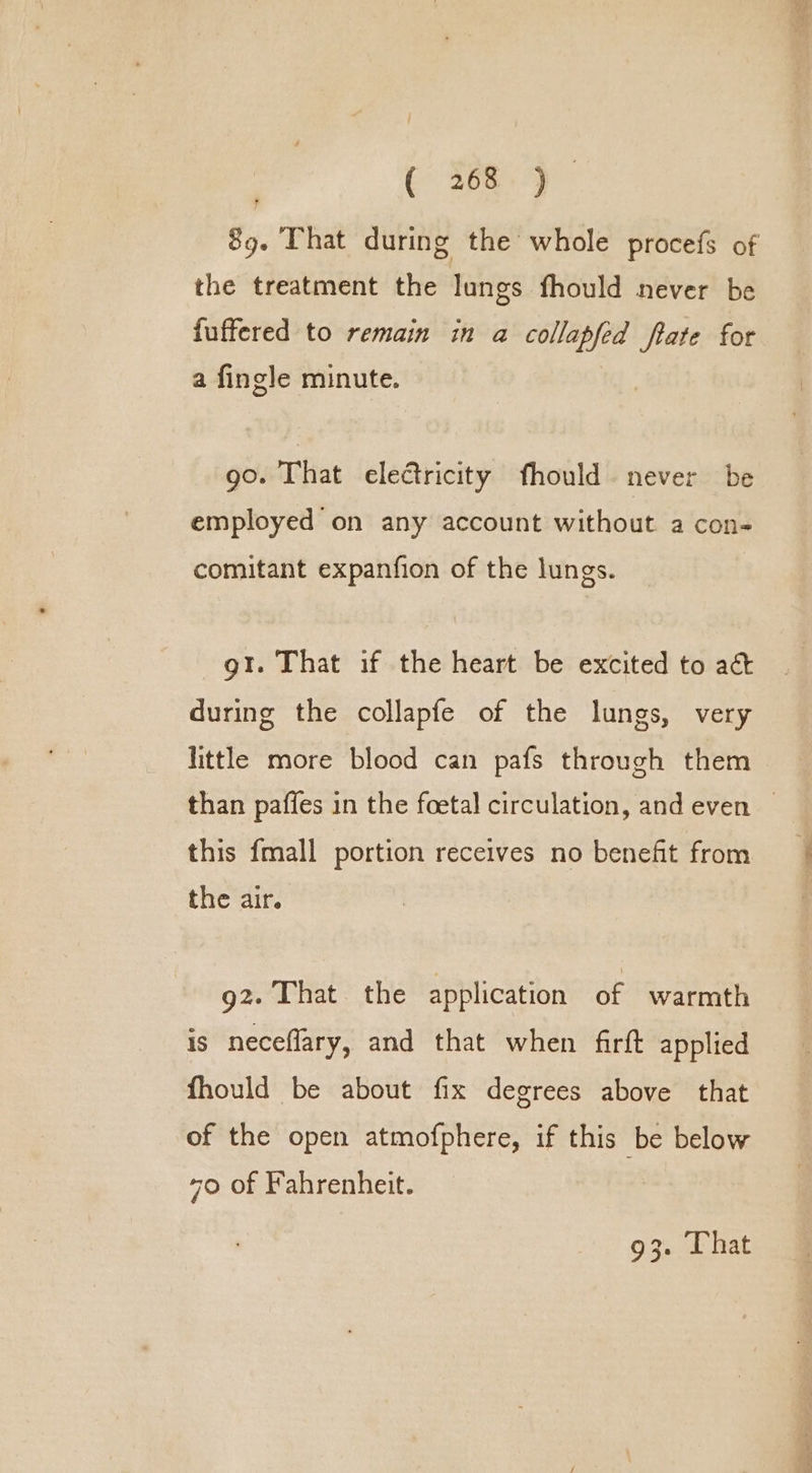 C 368} 89. That during the whole procefs of the treatment the lungs fhould never be fuffered to remain in a collapfed ftate for a fingle minute. go. That electricity fhould never be employed on any account without a con- comitant expanfion of the lungs. gt. That if the heart be excited to act during the collapfe of the lungs, very little more blood can pafs through them than paffes in the foetal circulation, and even — this {mall portion receives no benefit from the air. g2. That the application of warmth is neceflary, and that when firft applied fhould be about fix degrees above that of the open atmofphere, if this be below 70 of Fahrenheit.