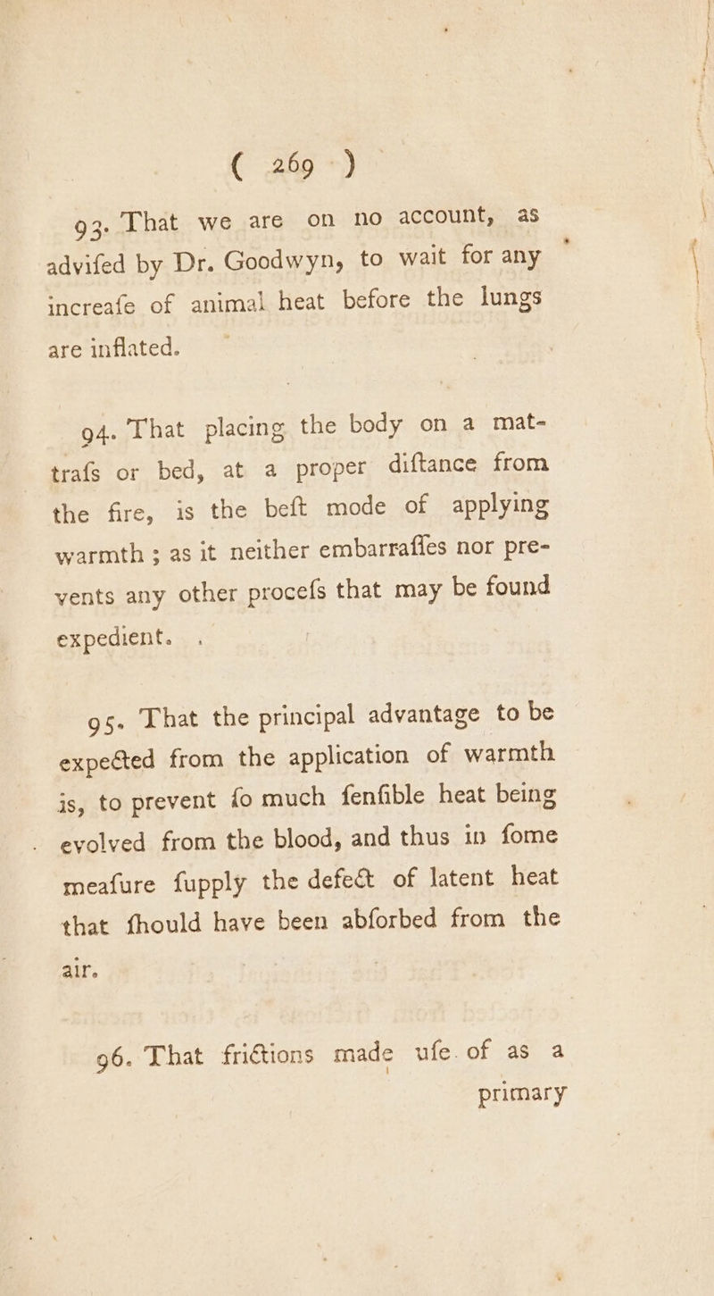 C 2a ye 93. That we are on no account, as advifed by Dr. Goodwyn, to wait for any — ‘ncreafe of animal heat before the lungs are inflated. 94. That placing the body on a mat- trafs or bed, at a proper diftance from the fire, is the beft mode of applying warmth ; as it neither embarrafles nor pre- vents any other procefs that may be found expedient. gs. That the principal advantage to be expected from the application of warmth is, to prevent fo much fenfible heat being evolved from the blood, and thus in fome meafure fupply the defect of latent heat that fhould have been abforbed from the alr. 96. That fri€tions made ufe.of as a primary